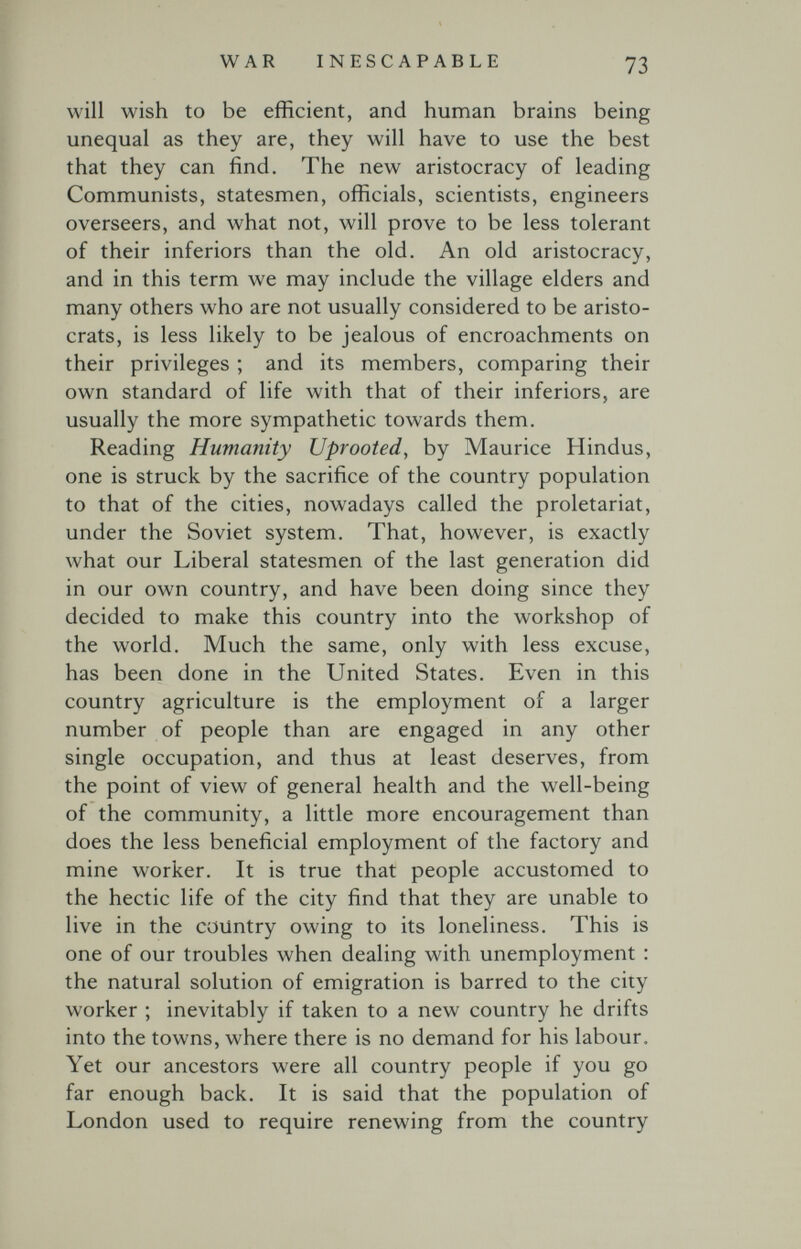 WAR INESCAPABLE 73 will wish to be efficient, and human brains being unequal as they are, they will have to use the best that they can find. The new aristocracy of leading Communists, statesmen, officials, scientists, engineers overseers, and what not, will prove to be less tolerant of their inferiors than the old. An old aristocracy, and in this term we may include the village elders and many others who are not usually considered to be aristo¬ crats, is less likely to be jealous of encroachments on their privileges ; and its members, comparing their own standard of life with that of their inferiors, are usually the more sympathetic towards them. Reading Humanity Uprooted, by Maurice Hindus, one is struck by the sacrifice of the country population to that of the cities, nowadays called the proletariat, under the Soviet system. That, however, is exactly what our Liberal statesmen of the last generation did in our own country, and have been doing since they decided to make this country into the workshop of the world. Much the same, only with less excuse, has been done in the United States. Even in this country agriculture is the employment of a larger number of people than are engaged in any other single occupation, and thus at least deserves, from the point of view of general health and the well-being of the community, a little more encouragement than does the less beneficial employment of the factory and mine worker. It is true that people accustomed to the hectic life of the city find that they are unable to live in the country owing to its loneliness. This is one of our troubles when dealing with unemployment : the natural solution of emigration is barred to the city worker ; inevitably if taken to a new country he drifts into the towns, where there is no demand for his labour. Yet our ancestors were all country people if you go far enough back. It is said that the population of London used to require renewing from the country