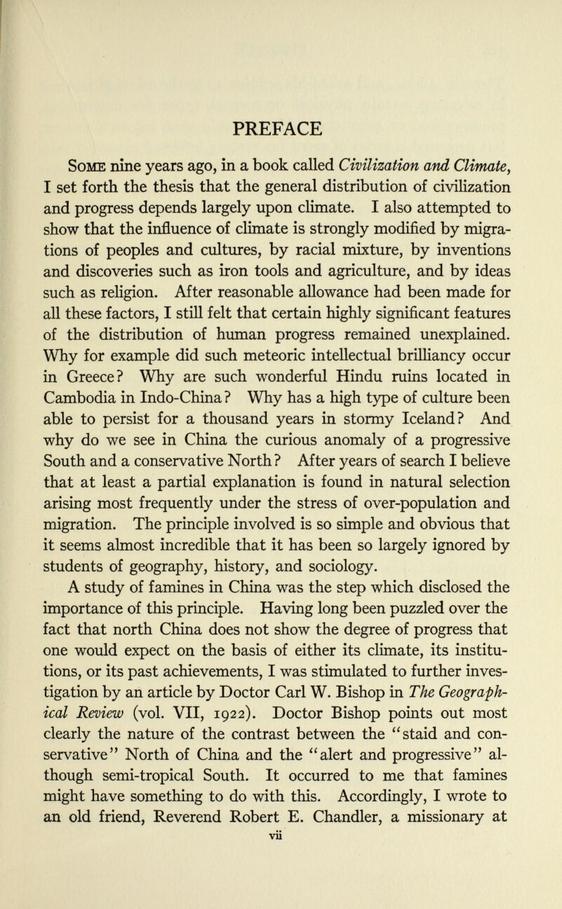 PREFACE Some nine years ago, in a book called Civilization and Climate, I set forth the thesis that the general distribution of civilization and progress depends largely upon climate. I also attempted to show that the influence of climate is strongly modified by migra tions of peoples and cultures, by racial mixture, by inventions and discoveries such as iron tools and agriculture, and by ideas such as religion. After reasonable allowance had been made for all these factors, I still felt that certain highly significant features of the distribution of human progress remained unexplained. Why for example did such meteoric intellectual brilliancy occur in Greece? Why are such wonderful Hindu ruins located in Cambodia in Indo-China ? Why has a high type of culture been able to persist for a thousand years in stormy Iceland? And why do we see in China the curious anomaly of a progressive South and a conservative North? After years of search I believe that at least a partial explanation is found in natural selection arising most frequently under the stress of over-population and migration. The principle involved is so simple and obvious that it seems almost incredible that it has been so largely ignored by students of geography, history, and sociology. A study of famines in China was the step which disclosed the importance of this principle. Having long been puzzled over the fact that north China does not show the degree of progress that one would expect on the basis of either its climate, its institu tions, or its past achievements, I was stimulated to further inves tigation by an article by Doctor Carl W. Bishop in The Geograph ical Review (vol. VII, 1922). Doctor Bishop points out most clearly the nature of the contrast between the staid and con servative North of China and the alert and progressive al though semi-tropical South. It occurred to me that famines might have something to do with this. Accordingly, I wrote to an old friend, Reverend Robert E. Chandler, a missionary at vii