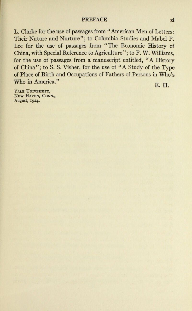 L. Clarke for the use of passages from American Men of Letters: Their Nature and Nurture; to Columbia Studies and Mabel P. Lee for the use of passages from The Economic History of China, with Special Reference to Agriculture; to F. W. Williams, for the use of passages from a manuscript entitled, A History of China; to S. S. Visher, for the use of A Study of the Type of Place of Birth and Occupations of Fathers of Persons in Who's Who in America. „ T Jb. xi. Yale University, New Haven, Conn., August, 1924.