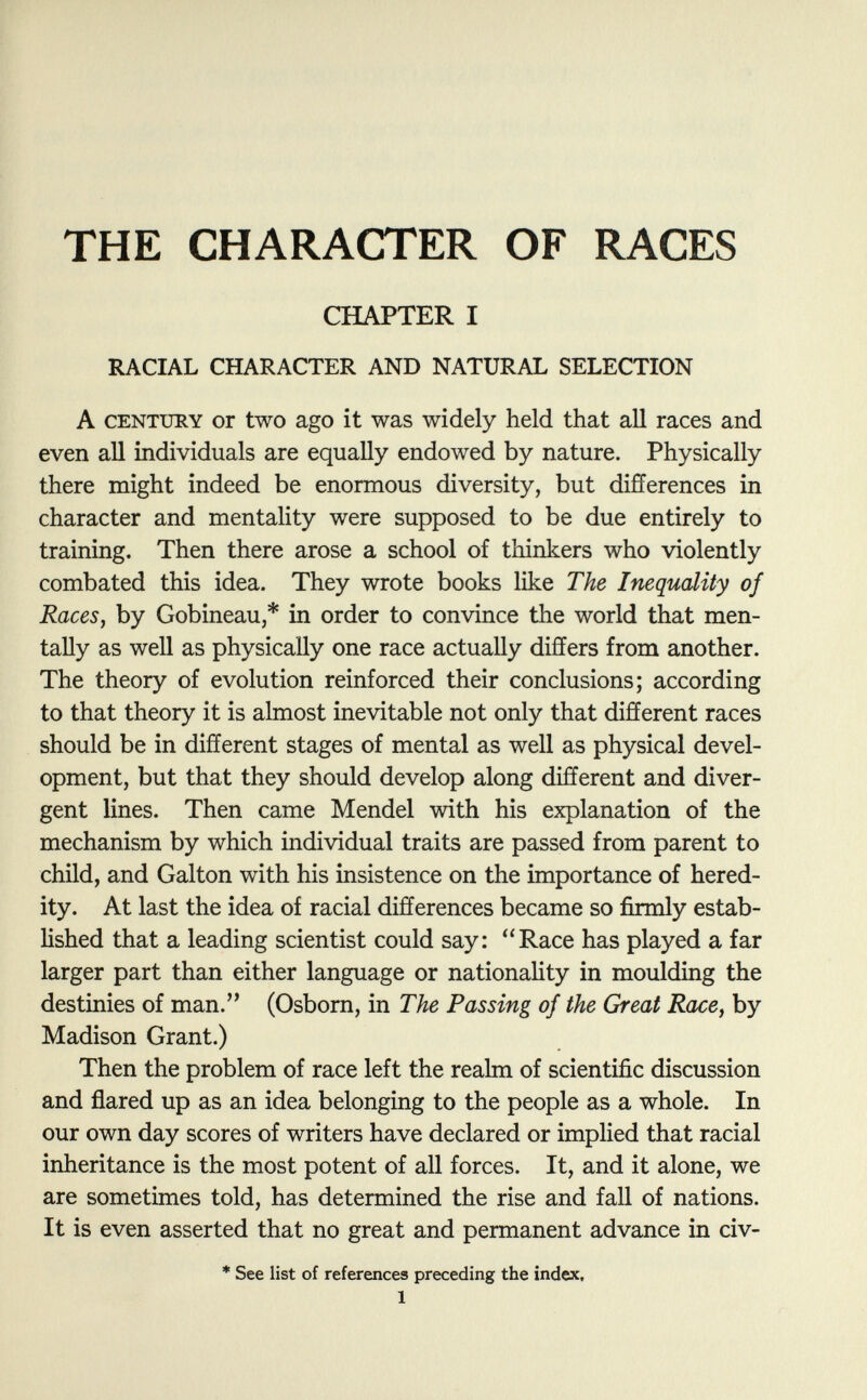 THE CHARACTER OF RACES CHAPTER I RACIAL CHARACTER AND NATURAL SELECTION A century or two ago it was widely held that all races and even all individuals are equally endowed by nature. Physically there might indeed be enormous diversity, but differences in character and mentality were supposed to be due entirely to training. Then there arose a school of thinkers who violently combated this idea. They wrote books like The Inequality of Races , by Gobineau,* in order to convince the world that men tally as well as physically one race actually differs from another. The theory of evolution reinforced their conclusions; according to that theory it is almost inevitable not only that different races should be in different stages of mental as well as physical devel opment, but that they should develop along different and diver gent lines. Then came Mendel with his explanation of the mechanism by which individual traits are passed from parent to child, and Galton with his insistence on the importance of hered ity. At last the idea of racial differences became so firmly estab lished that a leading scientist could say: Race has played a far larger part than either language or nationality in moulding the destinies of man. (Osborn, in The Passing of the Great Race , by Madison Grant.) Then the problem of race left the realm of scientific discussion and flared up as an idea belonging to the people as a whole. In our own day scores of writers have declared or implied that racial inheritance is the most potent of all forces. It, and it alone, we are sometimes told, has determined the rise and fall of nations. It is even asserted that no great and permanent advance in civ- * See list of references preceding the index, 1