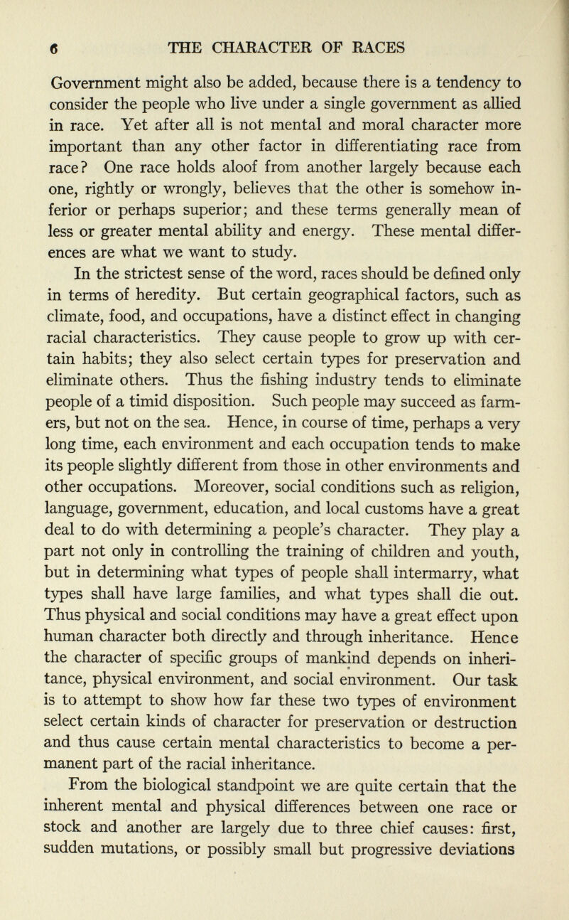 Government might also be added, because there is a tendency to consider the people who live under a single government as allied in race. Yet after all is not mental and moral character more important than any other factor in differentiating race from race? One race holds aloof from another largely because each one, rightly or wrongly, believes that the other is somehow in ferior or perhaps superior; and these terms generally mean of less or greater mental ability and energy. These mental differ ences are what we want to study. In the strictest sense of the word, races should be defined only in terms of heredity. But certain geographical factors, such as climate, food, and occupations, have a distinct effect in changing racial characteristics. They cause people to grow up with cer tain habits; they also select certain types for preservation and eliminate others. Thus the fishing industry tends to eliminate people of a timid disposition. Such people may succeed as farm ers, but not on the sea. Hence, in course of time, perhaps a very long time, each environment and each occupation tends to make its people slightly different from those in other environments and other occupations. Moreover, social conditions such as religion, language, government, education, and local customs have a great deal to do with determining a people's character. They play a part not only in controlling the training of children and youth, but in determining what types of people shall intermarry, what types shall have large families, and what types shall die out. Thus physical and social conditions may have a great effect upon human character both directly and through inheritance. Hence the character of specific groups of mankind depends on inheri tance, physical environment, and social environment. Our task is to attempt to show how far these two types of environment select certain kinds of character for preservation or destruction and thus cause certain mental characteristics to become a per manent part of the racial inheritance. From the biological standpoint we are quite certain that the inherent mental and physical differences between one race or stock and another are largely due to three chief causes: first, sudden mutations, or possibly small but progressive deviations