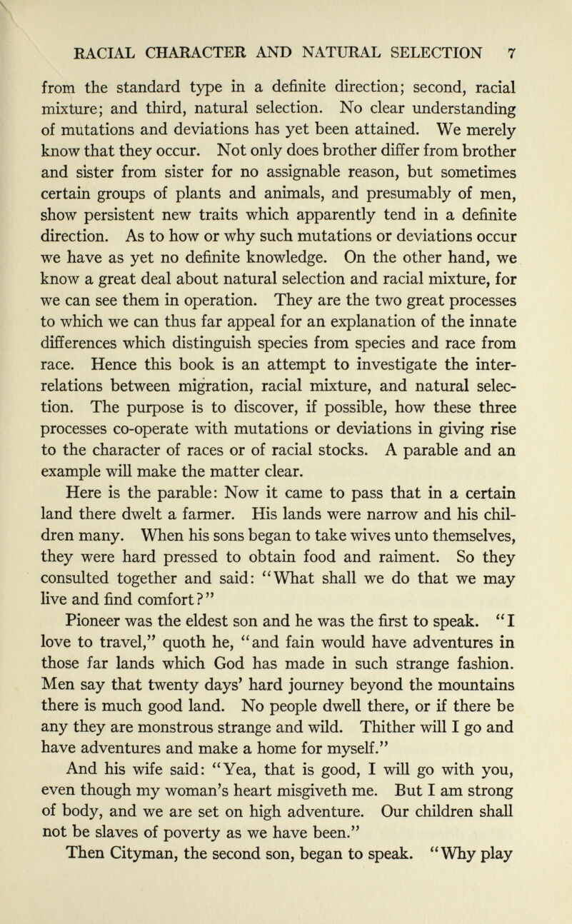 from the standard type in a definite direction; second, racial mixture; and third, natural selection. No clear understanding of mutations and deviations has yet been attained. We merely know that they occur. Not only does brother differ from brother and sister from sister for no assignable reason, but sometimes certain groups of plants and animals, and presumably of men, show persistent new traits which apparently tend in a definite direction. As to how or why such mutations or deviations occur we have as yet no definite knowledge. On the other hand, we know a great deal about natural selection and racial mixture, for we can see them in operation. They are the two great processes to which we can thus far appeal for an explanation of the innate differences which distinguish species from species and race from race. Hence this book is an attempt to investigate the inter relations between migration, racial mixture, and natural selec tion. The purpose is to discover, if possible, how these three processes co-operate with mutations or deviations in giving rise to the character of races or of racial stocks. A parable and an example will make the matter clear. Here is the parable: Now it came to pass that in a certain land there dwelt a farmer. His lands were narrow and his chil dren many. When his sons began to take wives unto themselves, they were hard pressed to obtain food and raiment. So they consulted together and said: What shall we do that we may live and find comfort? Pioneer was the eldest son and he was the first to speak.  I love to travel, quoth he, and fain would have adventures in those far lands which God has made in such strange fashion. Men say that twenty days' hard journey beyond the mountains there is much good land. No people dwell there, or if there be any they are monstrous strange and wild. Thither will I go and have adventures and make a home for myself. And his wife said: Yea, that is good, I will go with you, even though my woman's heart misgiveth me. But I am strong of body, and we are set on high adventure. Our children shall not be slaves of poverty as we have been. Then Cityman, the second son, began to speak. Why play