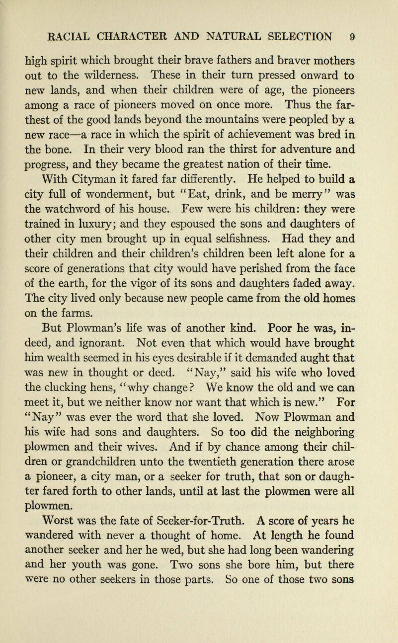 high spirit which brought their brave fathers and braver mothers out to the wilderness. These in their turn pressed onward to new lands, and when their children were of age, the pioneers among a race of pioneers moved on once more. Thus the far thest of the good lands beyond the mountains were peopled by a new race—a race in which the spirit of achievement was bred in the bone. In their very blood ran the thirst for adventure and progress, and they became the greatest nation of their time. With Cityman it fared far differently. He helped to build a city full of wonderment, but Eat, drink, and be merry was the watchword of his house. Few were his children: they were trained in luxury; and they espoused the sons and daughters of other city men brought up in equal selfishness. Had they and their children and their children's children been left alone for a score of generations that city would have perished from the face of the earth, for the vigor of its sons and daughters faded away. The city lived only because new people came from the old homes on the farms. But Plowman's life was of another kind. Poor he was, in deed, and ignorant. Not even that which would have brought him wealth seemed in his eyes desirable if it demanded aught that was new in thought or deed. a Nay, said his wife who loved the clucking hens, why change? We know the old and we can meet it, but we neither know nor want that which is new. For Nay was ever the word that she loved. Now Plowman and his wife had sons and daughters. So too did the neighboring plowmen and their wives. And if by chance among their chil dren or grandchildren unto the twentieth generation there arose a pioneer, a city man, or a seeker for truth, that son or daugh ter fared forth to other lands, until at last the plowmen were all plowmen. Worst was the fate of Seeker-for-Truth. A score of years he wandered with never a thought of home. At length he found another seeker and her he wed, but she had long been wandering and her youth was gone. Two sons she bore him, but there were no other seekers in those parts. So one of those two sons