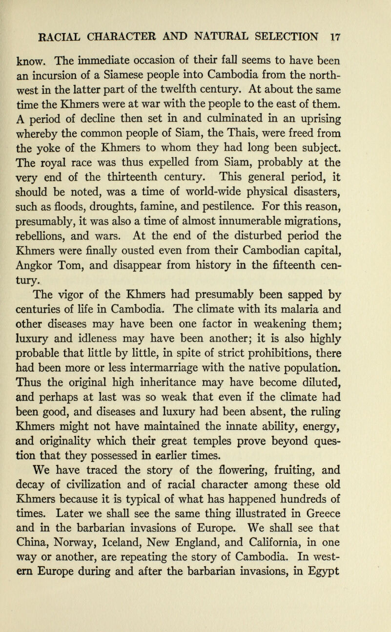 know. The immediate occasion of their fai] seems to have been an incursion of a Siamese people into Cambodia from the north west in the latter part of the twelfth century. At about the same time the Khmers were at war with the people to the east of them. A period of decline then set in and culminated in an uprising whereby the common people of Siam, the Thais, were freed from the yoke of the Khmers to whom they had long been subject. The royal race was thus expelled from Siam, probably at the very end of the thirteenth century. This general period, it should be noted, was a time of world-wide physical disasters, such as floods, droughts, famine, and pestilence. For this reason, presumably, it was also a time of almost innumerable migrations, rebellions, and wars. At the end of the disturbed period the Khmers were finally ousted even from their Cambodian capital, Angkor Tom, and disappear from history in the fifteenth cen tury. The vigor of the Khmers had presumably been sapped by centuries of life in Cambodia. The climate with its malaria and other diseases may have been one factor in weakening them; luxury and idleness may have been another; it is also highly probable that little by little, in spite of strict prohibitions, there had been more or less intermarriage with the native population. Thus the original high inheritance may have become diluted, and perhaps at last was so weak that even if the climate had been good, and diseases and luxury had been absent, the ruling Khmers might not have maintained the innate ability, energy, and originality which their great temples prove beyond ques tion that they possessed in earlier times. We have traced the story of the flowering, fruiting, and decay of civilization and of racial character among these old Khmers because it is typical of what has happened hundreds of times. Later we shall see the same thing illustrated in Greece and in the barbarian invasions of Europe. We shall see that China, Norway, Iceland, New England, and California, in one way or another, are repeating the story of Cambodia. In west ern Europe during and after the barbarian invasions, in Egypt