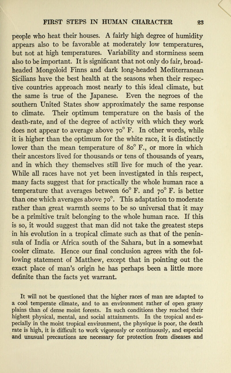 people who heat their houses. A fairly high degree of humidity- appears also to be favorable at moderately low temperatures, but not at high temperatures. Variability and storminess seem also to be important. It is significant that not only do fair, broad- headed Mongoloid Finns and dark long-headed Mediterranean Sicilians have the best health at the seasons when their respec tive countries approach most nearly to this ideal climate, but the same is true of the Japanese. Even the negroes of the southern United States show approximately the same response to climate. Their optimum temperature on the basis of the death-rate, and of the degree of activity with which they work does not appear to average above 70 o F. In other words, while it is higher than the optimum for the white race, it is distinctly lower than the mean temperature of 8o° F., or more in which their ancestors lived for thousands or tens of thousands of years, and in which they themselves still live for much of the year. While all races have not yet been investigated in this respect, many facts suggest that for practically the whole human race a temperature that averages between 60 o F. and 70 o F. is better than one which averages above 70 o . This adaptation to moderate rather than great warmth seems to be so universal that it may be a primitive trait belonging to the whole human race. If this is so, it would suggest that man did not take the greatest steps in his evolution in a tropical climate such as that of the penin sula of India or Africa south of the Sahara, but in a somewhat cooler climate. Hence our final conclusion agrees with the fol lowing statement of Matthew, except that in pointing out the exact place of man's origin he has perhaps been a little more definite than the facts yet warrant. It will not be questioned that the higher races of man are adapted to a cool temperate climate, and to an environment rather of open grassy plains than of dense moist forests. In such conditions they reached their highest physical, mental, and social attainments. In the tropical and es pecially in the moist tropical environment, the physique is poor, the death rate is high, it is difficult to work vigorously or continuously, and especial and unusual precautions are necessary for protection from diseases and