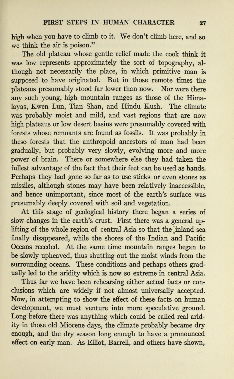 high when you have to climb to it. We don't climb here, and so we think the air is poison. The old plateau whose gentle relief made the cook think it was low represents approximately the sort of topography, al though not necessarily the place, in which primitive man is supposed to have originated. But in those remote times the plateaus presumably stood far lower than now. Nor were there any such young, high mountain ranges as those of the Hima layas, Kwen Lun, Tian Shan, and Hindu Kush. The climate was probably moist and mild, and vast regions that are now high plateaus or low desert basins were presumably covered with forests whose remnants are found as fossils. It was probably in these forests that the anthropoid ancestors of man had been gradually, but probably very slowly, evolving more and more power of brain. There or somewhere else they had taken the fullest advantage of the fact that their feet can be used as hands. Perhaps they had gone so far as to use sticks or even stones as missiles, although stones may have been relatively inaccessible, and hence unimportant, since most of the earth's surface was presumably deeply covered with soil and vegetation. At this stage of geological history there began a series of slow changes in the earth's crust. First there was a general up lifting of the whole region of central Asia so that the [inland sea finally disappeared, while the shores of the Indian and Pacific Oceans receded. At the same time mountain ranges began to be slowly upheaved, thus shutting out the moist winds from the surrounding oceans. These conditions and perhaps others grad ually led to the aridity which is now so extreme in central Asia. Thus far we have been rehearsing either actual facts or con clusions which are widely if not almost universally accepted. Now, in attempting to show the effect of these facts on human development, we must venture into more speculative ground. Long before there was anything which could be called real arid ity in those old Miocene days, the climate probably became dry enough, and the dry season long enough to have a pronounced effect on early man. As Elliot, Barrell, and others have shown,