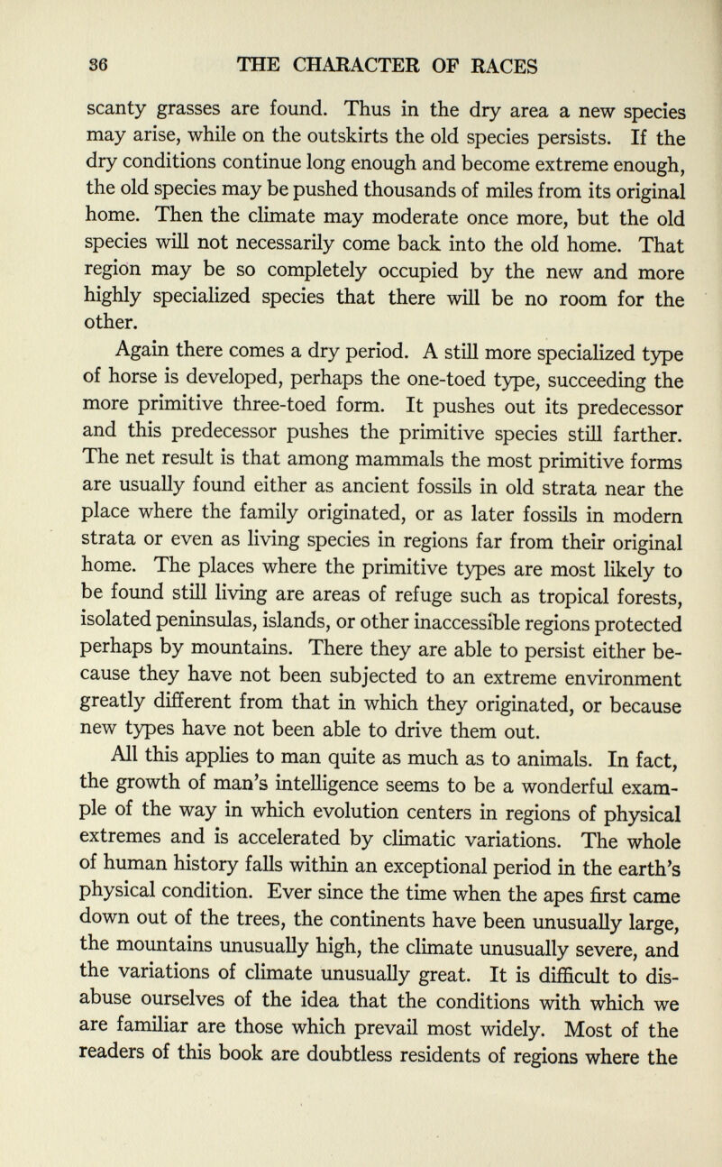 scanty grasses are found. Thus in the dry area a new species may arise, while on the outskirts the old species persists. If the dry conditions continue long enough and become extreme enough, the old species may be pushed thousands of miles from its original home. Then the climate may moderate once more, but the old species will not necessarily come back into the old home. That region may be so completely occupied by the new and more highly specialized species that there will be no room for the other. Again there comes a dry period. A still more specialized type of horse is developed, perhaps the one-toed type, succeeding the more primitive three-toed form. It pushes out its predecessor and this predecessor pushes the primitive species still farther. The net result is that among mammals the most primitive forms are usually found either as ancient fossils in old strata near the place where the family originated, or as later fossils in modern strata or even as living species in regions far from their original home. The places where the primitive types are most likely to be found still living are areas of refuge such as tropical forests, isolated peninsulas, islands, or other inaccessible regions protected perhaps by mountains. There they are able to persist either be cause they have not been subjected to an extreme environment greatly different from that in which they originated, or because new types have not been able to drive them out. All this applies to man quite as much as to animals. In fact, the growth of man's intelligence seems to be a wonderful exam ple of the way in which evolution centers in regions of physical extremes and is accelerated by climatic variations. The whole of human history falls within an exceptional period in the earth's physical condition. Ever since the time when the apes first came down out of the trees, the continents have been unusually large, the mountains unusually high, the climate unusually severe, and the variations of climate unusually great. It is difficult to dis abuse ourselves of the idea that the conditions with which we are familiar are those which prevail most widely. Most of the readers of this book are doubtless residents of regions where the