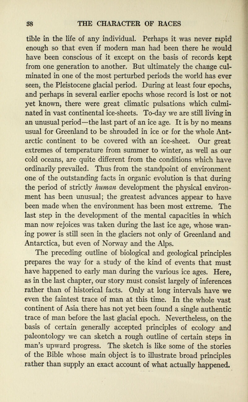 tibie in the life of any individual. Perhaps it was never rapid enough so that even if modern man had been there he would have been conscious of it except on the basis of records kept from one generation to another. But ultimately the change cul minated in one of the most perturbed periods the world has ever seen, the Pleistocene glacial period. During at least four epochs, and perhaps in several earlier epochs whose record is lost or not yet known, there were great climatic pulsations which culmi nated in vast continental ice-sheets. To-day we are still living in an unusual period—the last part of an ice age. It is by no means usual for Greenland to be shrouded in ice or for the whole Ant arctic continent to be covered with an ice-sheet. Our great extremes of temperature from summer to winter, as well as our cold oceans, are quite different from the conditions which have ordinarily prevailed. Thus from the standpoint of environment one of the outstanding facts in organic evolution is that during the period of strictly human development the physical environ ment has been unusual; the greatest advances appear to have been made when the environment has been most extreme. The last step in the development of the mental capacities in which man now rejoices was taken during the last ice age, whose wan ing power is still seen in the glaciers not only of Greenland and Antarctica, but even of Norway and the Alps. The preceding outline of biological and geological principles prepares the way for a study of the kind of events that must have happened to early man during the various ice ages. Here, as in the last chapter, our story must consist largely of inferences rather than of historical facts. Only at long intervals have we even the faintest trace of man at this time. In the whole vast continent of Asia there has not yet been found a single authentic trace of man before the last glacial epoch. Nevertheless, on the basis of certain generally accepted principles of ecology and paleontology we can sketch a rough outline of certain steps in man's upward progress. The sketch is like some of the stories of the Bible whose main object is to illustrate broad principles rather than supply an exact account of what actually happened.