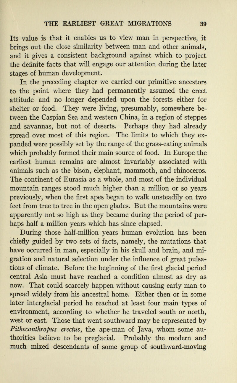 Its value is that it enables us to view man in perspective, it brings out the close similarity between man and other animals, and it gives a consistent background against which to project the definite facts that will engage our attention during the later stages of human development. In the preceding chapter we carried our primitive ancestors to the point where they had permanently assumed the erect attitude and no longer depended upon the forests either for shelter or food. They were living, presumably, somewhere be tween the Caspian Sea and western China, in a region of steppes and savannas, but not of deserts. Perhaps they had already spread over most of this region. The limits to which they ex panded were possibly set by the range of the grass-eating animals which probably formed their main source of food. In Europe the earliest human remains are almost invariably associated with animals such as the bison, elephant, mammoth, and rhinoceros. The continent of Eurasia as a whole, and most of the individual mountain ranges stood much higher than a million or so years previously, when the first apes began to walk unsteadily on two feet from tree to tree in the open glades. But the mountains were apparently not so high as they became during the period of per haps half a million years which has since elapsed. During those half-million years human evolution has been chiefly guided by two sets of facts, namely, the mutations that have occurred in man, especially in his skull and brain, and mi gration and natural selection under the influence of great pulsa tions of climate. Before the beginning of the first glacial period central Asia must have reached a condition almost as dry as now. That could scarcely happen without causing early man to spread widely from his ancestral home. Either then or in some later interglacial period he reached at least four main types of environment, according to whether he traveled south or north, west or east. Those that went southward may be represented by Pithecanthropus erectus , the ape-man of Java, whom some au thorities believe to be preglacial. Probably the modern and much mixed descendants of some group of southward-moving