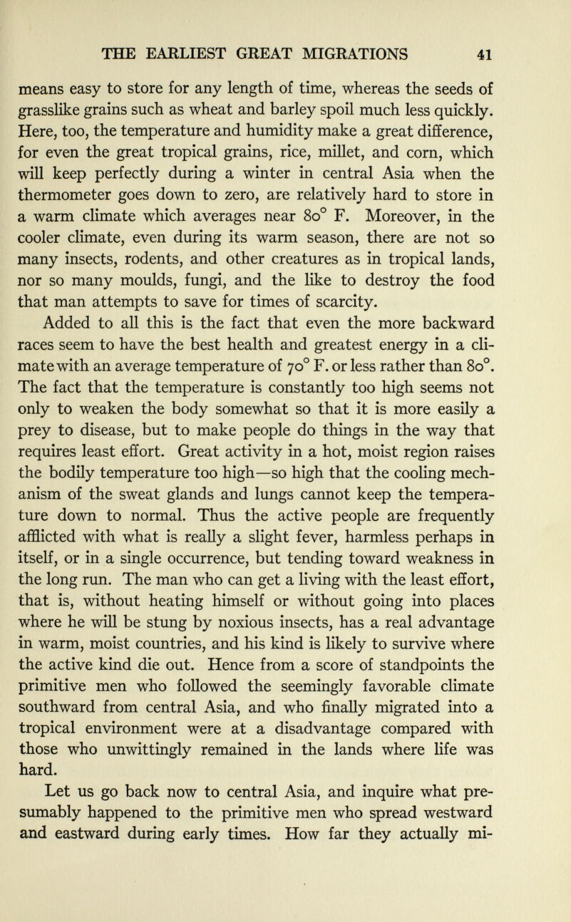 means easy to store for any length of time, whereas the seeds of grasslike grains such as wheat and barley spoil much less quickly. Here, too, the temperature and humidity make a great difference, for even the great tropical grains, rice, millet, and corn, which will keep perfectly during a winter in central Asia when the thermometer goes down to zero, are relatively hard to store in a warm climate which averages near 8o° F. Moreover, in the cooler climate, even during its warm season, there are not so many insects, rodents, and other creatures as in tropical lands, nor so many moulds, fungi, and the like to destroy the food that man attempts to save for times of scarcity. Added to all this is the fact that even the more backward races seem to have the best health and greatest energy in a cli mate with an average temperature of 70 o F. or less rather than 8o°. The fact that the temperature is constantly too high seems not only to weaken the body somewhat so that it is more easily a prey to disease, but to make people do things in the way that requires least effort. Great activity in a hot, moist region raises the bodily temperature too high—so high that the cooling mech anism of the sweat glands and lungs cannot keep the tempera ture down to normal. Thus the active people are frequently afflicted with what is really a slight fever, harmless perhaps in itself, or in a single occurrence, but tending toward weakness in the long run. The man who can get a living with the least effort, that is, without heating himself or without going into places where he will be stung by noxious insects, has a real advantage in warm, moist countries, and his kind is likely to survive where the active kind die out. Hence from a score of standpoints the primitive men who followed the seemingly favorable climate southward from central Asia, and who finally migrated into a tropical environment were at a disadvantage compared with those who unwittingly remained in the lands where life was hard. Let us go back now to central Asia, and inquire what pre sumably happened to the primitive men who spread westward and eastward during early times. How far they actually mi