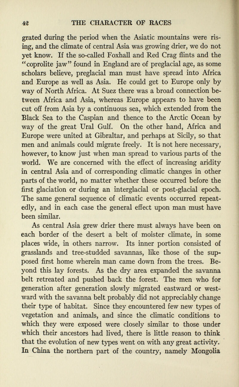 grated during the period when the Asiatic mountains were ris ing, and the climate of central Asia was growing drier, we do not yet know. If the so-called Foxhall and Red Crag flints and the coprolite jaw found in England are of preglacial age, as some scholars believe, preglacial man must have spread into Africa and Europe as well as Asia. He could get to Europe only by way of North Africa. At Suez there was a broad connection be tween Africa and Asia, whereas Europe appears to have been cut off from Asia by a continuous sea, which extended from the Black Sea to the Caspian and thence to the Arctic Ocean by way of the great Ural Gulf. On the other hand, Africa and Europe were united at Gibraltar, and perhaps at Sicily, so that men and animals could migrate freely. It is not here necessary, however, to know just when man spread to various parts of the world. We are concerned with the effect of increasing aridity in central Asia and of corresponding climatic changes in other parts of the world, no matter whether these occurred before the first glaciation or during an interglacial or post-glacial epoch. The same general sequence of climatic events occurred repeat edly, and in each case the general effect upon man must have been similar. As central Asia grew drier there must always have been on each border of the desert a belt of moister climate, in some places wide, in others narrow. Its inner portion consisted of grasslands and tree-studded savannas, like those of the sup posed first home wherein man came down from the trees. Be yond this lay forests. As the dry area expanded the savanna belt retreated and pushed back the forest. The men who for generation after generation slowly migrated eastward or west ward with the savanna belt probably did not appreciably change their type of habitat. Since they encountered few new types of vegetation and animals, and since the climatic conditions to which they were exposed were closely similar to those under which their ancestors had lived, there is little reason to think that the evolution of new types went on with any great activity. In China the northern part of the country, namely Mongolia