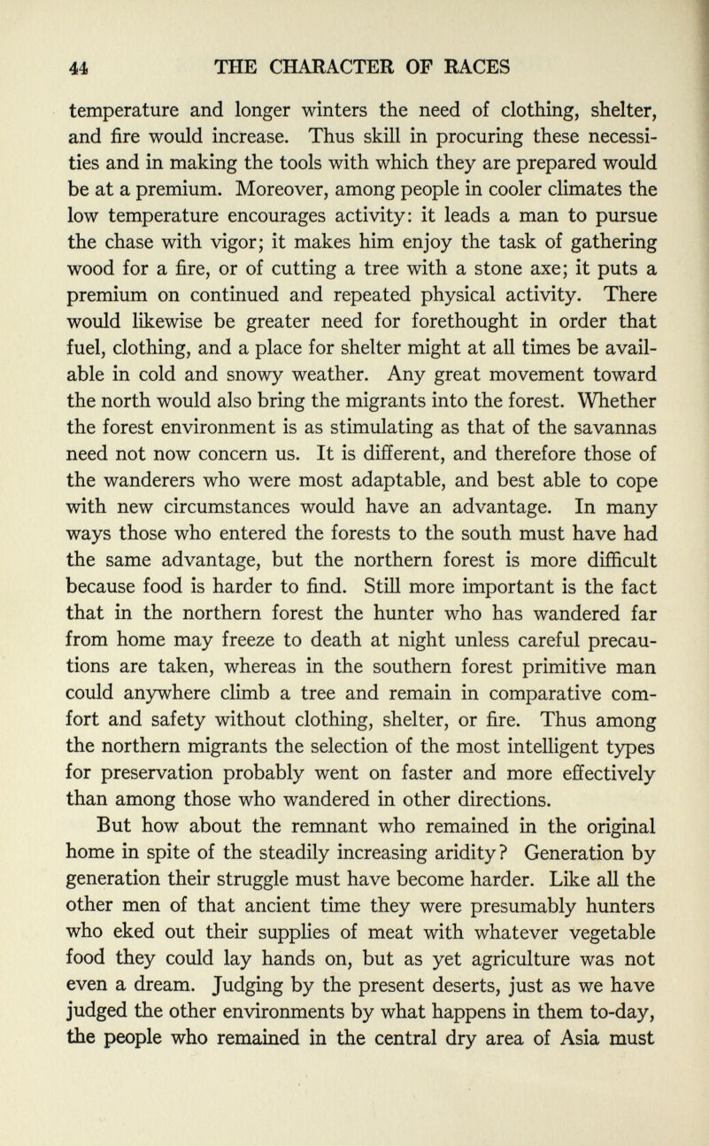 temperature and longer winters the need of clothing, shelter, and fire would increase. Thus skill in procuring these necessi ties and in making the tools with which they are prepared would be at a premium. Moreover, among people in cooler climates the low temperature encourages activity: it leads a man to pursue the chase with vigor; it makes him enjoy the task of gathering wood for a fire, or of cutting a tree with a stone axe; it puts a premium on continued and repeated physical activity. There would likewise be greater need for forethought in order that fuel, clothing, and a place for shelter might at all times be avail able in cold and snowy weather. Any great movement toward the north would also bring the migrants into the forest. Whether the forest environment is as stimulating as that of the savannas need not now concern us. It is different, and therefore those of the wanderers who were most adaptable, and best able to cope with new circumstances would have an advantage. In many ways those who entered the forests to the south must have had the same advantage, but the northern forest is more difficult because food is harder to find. Still more important is the fact that in the northern forest the hunter who has wandered far from home may freeze to death at night unless careful precau tions are taken, whereas in the southern forest primitive man could anywhere climb a tree and remain in comparative com fort and safety without clothing, shelter, or fire. Thus among the northern migrants the selection of the most intelligent types for preservation probably went on faster and more effectively than among those who wandered in other directions. But how about the remnant who remained in the original home in spite of the steadily increasing aridity? Generation by generation their struggle must have become harder. Like all the other men of that ancient time they were presumably hunters who eked out their supplies of meat with whatever vegetable food they could lay hands on, but as yet agriculture was not even a dream. Judging by the present deserts, just as we have judged the other environments by what happens in them to-day, the people who remained in the central dry area of Asia must