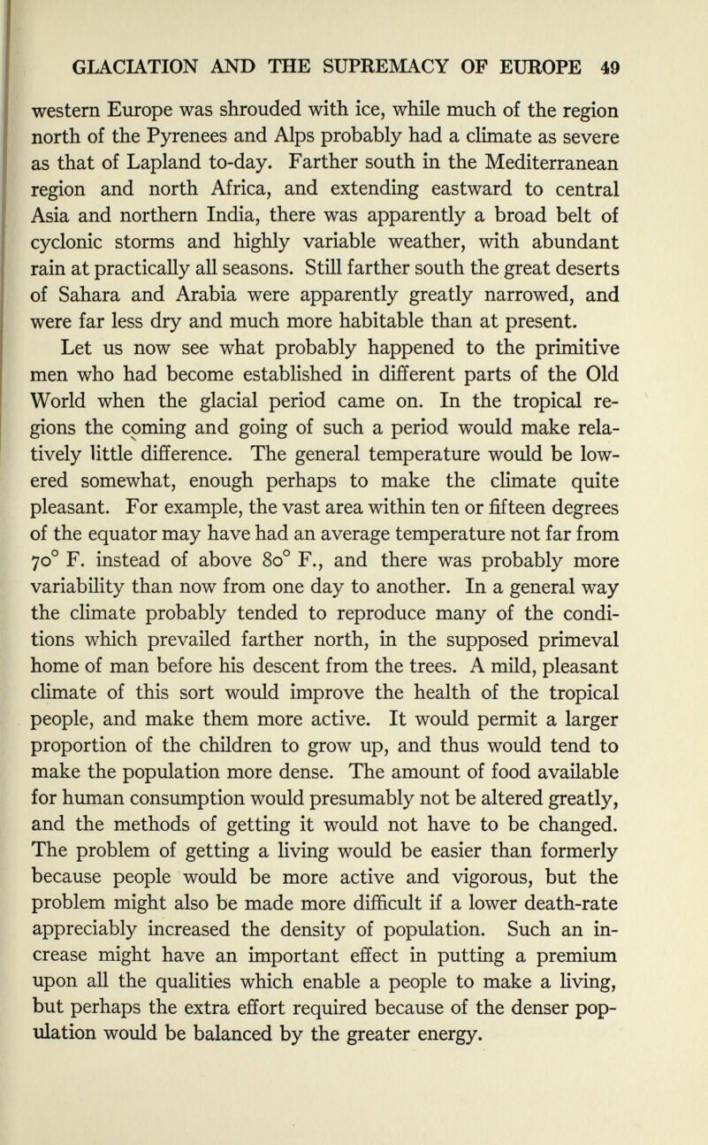 western Europe was shrouded with ice, while much of the region north of the Pyrenees and Alps probably had a climate as severe as that of Lapland to-day. Farther south in the Mediterranean region and north Africa, and extending eastward to central Asia and northern India, there was apparently a broad belt of cyclonic storms and highly variable weather, with abundant rain at practically all seasons. Still farther south the great deserts of Sahara and Arabia were apparently greatly narrowed, and were far less dry and much more habitable than at present. Let us now see what probably happened to the primitive men who had become established in different parts of the Old World when the glacial period came on. In the tropical re gions the coming and going of such a period would make rela tively little difference. The general temperature would be low ered somewhat, enough perhaps to make the climate quite pleasant. For example, the vast area within ten or fifteen degrees of the equator may have had an average temperature not far from 70 o F. instead of above 8o° F., and there was probably more variability than now from one day to another. In a general way the climate probably tended to reproduce many of the condi tions which prevailed farther north, in the supposed primeval home of man before his descent from the trees. A mild, pleasant climate of this sort would improve the health of the tropical people, and make them more active. It would permit a larger proportion of the children to grow up, and thus would tend to make the population more dense. The amount of food available for human consumption would presumably not be altered greatly, and the methods of getting it would not have to be changed. The problem of getting a living would be easier than formerly because people would be more active and vigorous, but the problem might also be made more difficult if a lower death-rate appreciably increased the density of population. Such an in crease might have an important effect in putting a premium upon all the qualities which enable a people to make a living, but perhaps the extra effort required because of the denser pop ulation would be balanced by the greater energy.