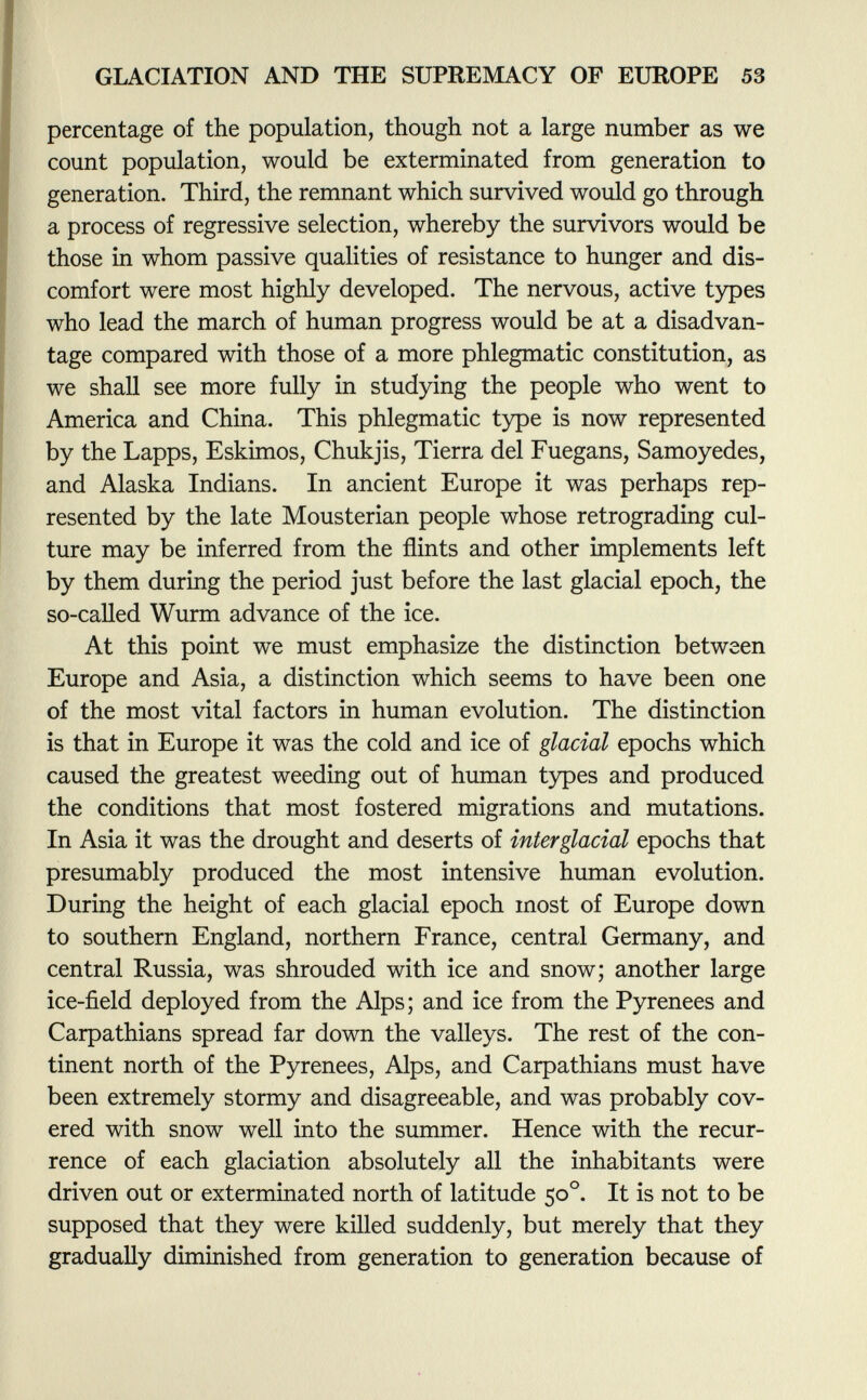 percentage of the population, though not a large number as we count population, would be exterminated from generation to generation. Third, the remnant which survived would go through a process of regressive selection, whereby the survivors would be those in whom passive qualities of resistance to hunger and dis comfort were most highly developed. The nervous, active types who lead the march of human progress would be at a disadvan tage compared with those of a more phlegmatic constitution, as we shall see more fully in studying the people who went to America and China. This phlegmatic type is now represented by the Lapps, Eskimos, Chukjis, Tierra del Fuegans, Samoyedes, and Alaska Indians. In ancient Europe it was perhaps rep resented by the late Mousterian people whose retrograding cul ture may be inferred from the flints and other implements left by them during the period just before the last glacial epoch, the so-called Wurm advance of the ice. At this point we must emphasize the distinction between Europe and Asia, a distinction which seems to have been one of the most vital factors in human evolution. The distinction is that in Europe it was the cold and ice of glacial epochs which caused the greatest weeding out of human types and produced the conditions that most fostered migrations and mutations. In Asia it was the drought and deserts of interglacial epochs that presumably produced the most intensive human evolution. During the height of each glacial epoch most of Europe down to southern England, northern France, central Germany, and central Russia, was shrouded with ice and snow; another large ice-field deployed from the Alps; and ice from the Pyrenees and Carpathians spread far down the valleys. The rest of the con tinent north of the Pyrenees, Alps, and Carpathians must have been extremely stormy and disagreeable, and was probably cov ered with snow well into the summer. Hence with the recur rence of each glaciation absolutely all the inhabitants were driven out or exterminated north of latitude 50 o . It is not to be supposed that they were killed suddenly, but merely that they gradually diminished from generation to generation because of