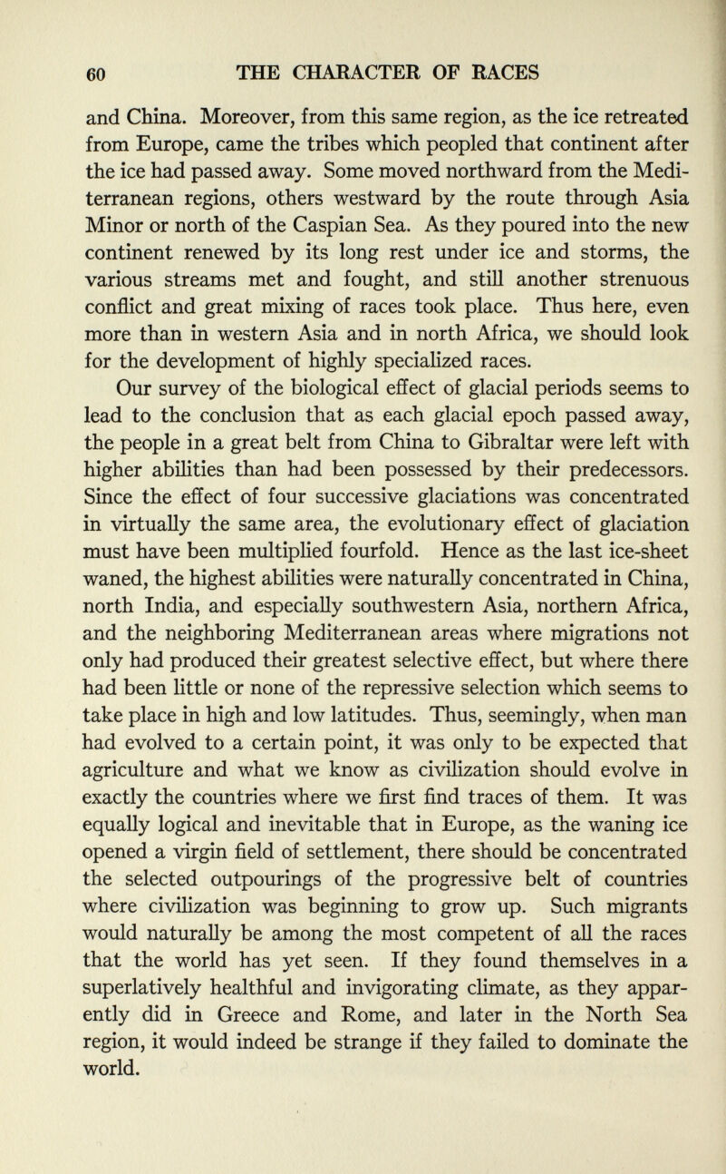 and China. Moreover, from this same region, as the ice retreated from Europe, came the tribes which peopled that continent after the ice had passed away. Some moved northward from the Medi terranean regions, others westward by the route through Asia Minor or north of the Caspian Sea. As they poured into the new continent renewed by its long rest under ice and storms, the various streams met and fought, and still another strenuous conflict and great mixing of races took place. Thus here, even more than in western Asia and in north Africa, we should look for the development of highly specialized races. Our survey of the biological effect of glacial periods seems to lead to the conclusion that as each glacial epoch passed away, the people in a great belt from China to Gibraltar were left with higher abilities than had been possessed by their predecessors. Since the effect of four successive glaciations was concentrated in virtually the same area, the evolutionary effect of glaciation must have been multiplied fourfold. Hence as the last ice-sheet waned, the highest abilities were naturally concentrated in China, north India, and especially southwestern Asia, northern Africa, and the neighboring Mediterranean areas where migrations not only had produced their greatest selective effect, but where there had been little or none of the repressive selection which seems to take place in high and low latitudes. Thus, seemingly, when man had evolved to a certain point, it was only to be expected that agriculture and what we know as civilization should evolve in exactly the countries where we first find traces of them. It was equally logical and inevitable that in Europe, as the waning ice opened a virgin field of settlement, there should be concentrated the selected outpourings of the progressive belt of countries where civilization was beginning to grow up. Such migrants would naturally be among the most competent of all the races that the world has yet seen. If they found themselves in a superlatively healthful and invigorating climate, as they appar ently did in Greece and Rome, and later in the North Sea region, it would indeed be strange if they failed to dominate the world.