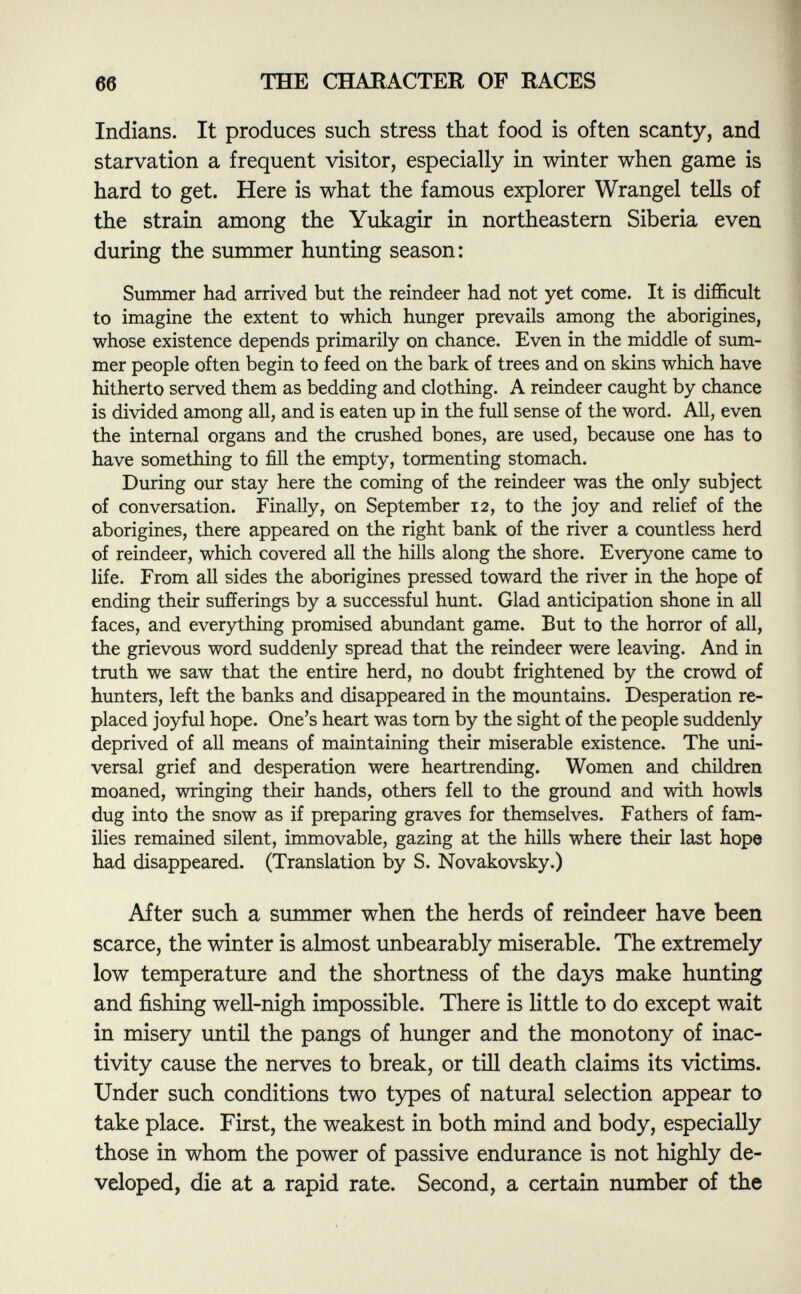 Indians. It produces such stress that food is often scanty, and starvation a frequent visitor, especially in winter when game is hard to get. Here is what the famous explorer Wrangel tells of the strain among the Yukagir in northeastern Siberia even during the summer hunting season: Summer had arrived but the reindeer had not yet come. It is difficult to imagine the extent to which hunger prevails among the aborigines, whose existence depends primarily on chance. Even in the middle of sum mer people often begin to feed on the bark of trees and on skins which have hitherto served them as bedding and clothing. A reindeer caught by chance is divided among all, and is eaten up in the full sense of the word. All, even the internal organs and the crushed bones, are used, because one has to have something to fill the empty, tormenting stomach. During our stay here the coming of the reindeer was the only subject of conversation. Finally, on September 12, to the joy and relief of the aborigines, there appeared on the right bank of the river a countless herd of reindeer, which covered all the hills along the shore. Everyone came to life. From all sides the aborigines pressed toward the river in the hope of ending their sufferings by a successful hunt. Glad anticipation shone in all faces, and everything promised abundant game. But to the horror of all, the grievous word suddenly spread that the reindeer were leaving. And in truth we saw that the entire herd, no doubt frightened by the crowd of hunters, left the banks and disappeared in the mountains. Desperation re placed joyful hope. One's heart was torn by the sight of the people suddenly deprived of all means of maintaining their miserable existence. The uni versal grief and desperation were heartrending. Women and children moaned, wringing their hands, others fell to the ground and with howls dug into the snow as if preparing graves for themselves. Fathers of fam ilies remained silent, immovable, gazing at the hills where their last hope had disappeared. (Translation by S. Novakovsky.) After such a summer when the herds of reindeer have been scarce, the winter is almost unbearably miserable. The extremely low temperature and the shortness of the days make hunting and fishing well-nigh impossible. There is little to do except wait in misery until the pangs of hunger and the monotony of inac tivity cause the nerves to break, or till death claims its victims. Under such conditions two types of natural selection appear to take place. First, the weakest in both mind and body, especially those in whom the power of passive endurance is not highly de veloped, die at a rapid rate. Second, a certain number of the