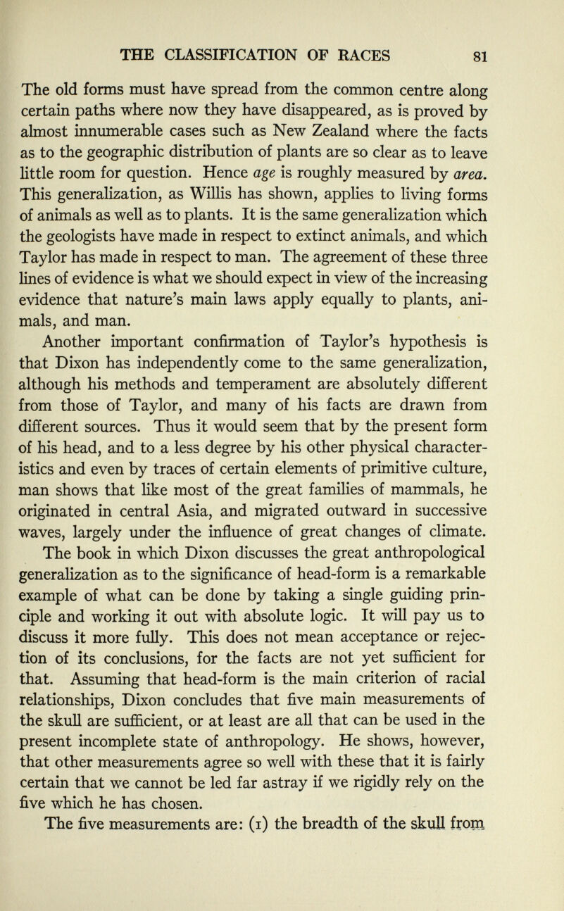 The old forms must have spread from the common centre along certain paths where now they have disappeared, as is proved by almost innumerable cases such as New Zealand where the facts as to the geographic distribution of plants are so clear as to leave little room for question. Hence age is roughly measured by area. This generalization, as Willis has shown, applies to living forms of animals as well as to plants. It is the same generalization which the geologists have made in respect to extinct animals, and which Taylor has made in respect to man. The agreement of these three lines of evidence is what we should expect in view of the increasing evidence that nature's main laws apply equally to plants, ani mals, and man. Another important confirmation of Taylor's hypothesis is that Dixon has independently come to the same generalization, although his methods and temperament are absolutely different from those of Taylor, and many of his facts are drawn from different sources. Thus it would seem that by the present form of his head, and to a less degree by his other physical character istics and even by traces of certain elements of primitive culture, man shows that like most of the great families of mammals, he originated in central Asia, and migrated outward in successive waves, largely under the influence of great changes of climate. The book in which Dixon discusses the great anthropological generalization as to the significance of head-form is a remarkable example of what can be done by taking a single guiding prin ciple and working it out with absolute logic. It will pay us to discuss it more fully. This does not mean acceptance or rejec tion of its conclusions, for the facts are not yet sufficient for that. Assuming that head-form is the main criterion of racial relationships, Dixon concludes that five main measurements of the skull are sufficient, or at least are all that can be used in the present incomplete state of anthropology. He shows, however, that other measurements agree so well with these that it is fairly certain that we cannot be led far astray if we rigidly rely on the five which he has chosen. The five measurements are: (i) the breadth of the skull from