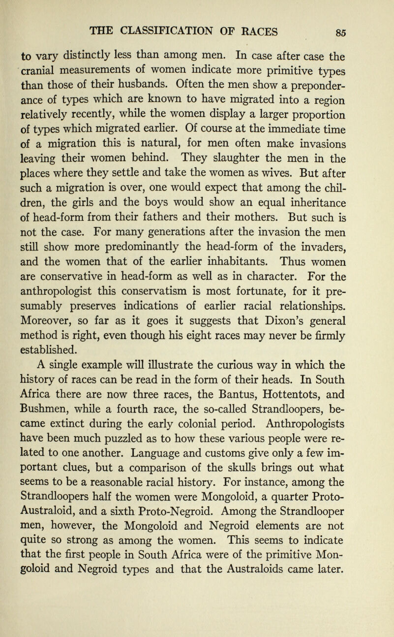 to vary distinctly less than among men. In case after case the cranial measurements of women indicate more primitive types than those of their husbands. Often the men show a preponder ance of types which are known to have migrated into a region relatively recently, while the women display a larger proportion of types which migrated earlier. Of course at the immediate time of a migration this is natural, for men often make invasions leaving their women behind. They slaughter the men in the places where they settle and take the women as wives. But after such a migration is over, one would expect that among the chil dren, the girls and the boys would show an equal inheritance of head-form from their fathers and their mothers. But such is not the case. For many generations after the invasion the men still show more predominantly the head-form of the invaders, and the women that of the earlier inhabitants. Thus women are conservative in head-form as well as in character. For the anthropologist this conservatism is most fortunate, for it pre sumably preserves indications of earlier racial relationships. Moreover, so far as it goes it suggests that Dixon's general method is right, even though his eight races may never be firmly established. A single example will illustrate the curious way in which the history of races can be read in the form of their heads. In South Africa there are now three races, the Bantus, Hottentots, and Bushmen, while a fourth race, the so-called Strandîoopers, be came extinct during the early colonial period. Anthropologists have been much puzzled as to how these various people were re lated to one another. Language and customs give only a few im portant clues, but a comparison of the skulls brings out what seems to be a reasonable racial history. For instance, among the Strandîoopers half the women were Mongoloid, a quarter Proto- Australoid, and a sixth Proto-Negroid. Among the Strandlooper men, however, the Mongoloid and Negroid elements are not quite so strong as among the women. This seems to indicate that the first people in South Africa were of the primitive Mon goloid and Negroid types and that the Australoids came later.