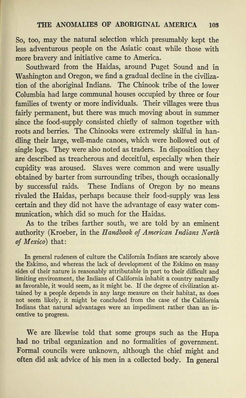 So, too, may the natural selection which presumably kept the less adventurous people on the Asiatic coast while those with more bravery and initiative came to America. Southward from the Haidas, around Puget Sound and in Washington and Oregon, we find a gradual decline in the civiliza tion of the aboriginal Indians. The Chinook tribe of the lower Columbia had large communal houses occupied by three or four families of twenty or more individuals. Their villages were thus fairly permanent, but there was much moving about in summer since the food-supply consisted chiefly of salmon together with roots and berries. The Chinooks were extremely skilful in han dling their large, well-made canoes, which were hollowed out of single logs. They were also noted as traders. In disposition they are described as treacherous and deceitful, especially when their cupidity was aroused. Slaves were common and were usually obtained by barter from surrounding tribes, though occasionally by successful raids. These Indians of Oregon by no means rivaled the Haidas, perhaps because their food-supply was less certain and they did not have the advantage of easy water com munication, which did so much for the Haidas. As to the tribes farther south, we are told by an eminent authority (Kroeber, in the Handbook of American Indians North of Mexico) that: In general rudeness of culture the California Indians are scarcely above the Eskimo, and whereas the lack of development of the Eskimo on many sides of their nature is reasonably attributable in part to their difficult and limiting environment, the Indians of California inhabit a country naturally as favorable, it would seem, as it might be. If the degree of civilization at tained by a people depends in any large measure on their habitat, as does not seem likely, it might be concluded from the case of the California Indians that natural advantages were an impediment rather than an in centive to progress. We are likewise told that some groups such as the Hupa had no tribal organization and no formalities of government. Formal councils were unknown, although the chief might and often did ask advice of his men in a collected body. In general