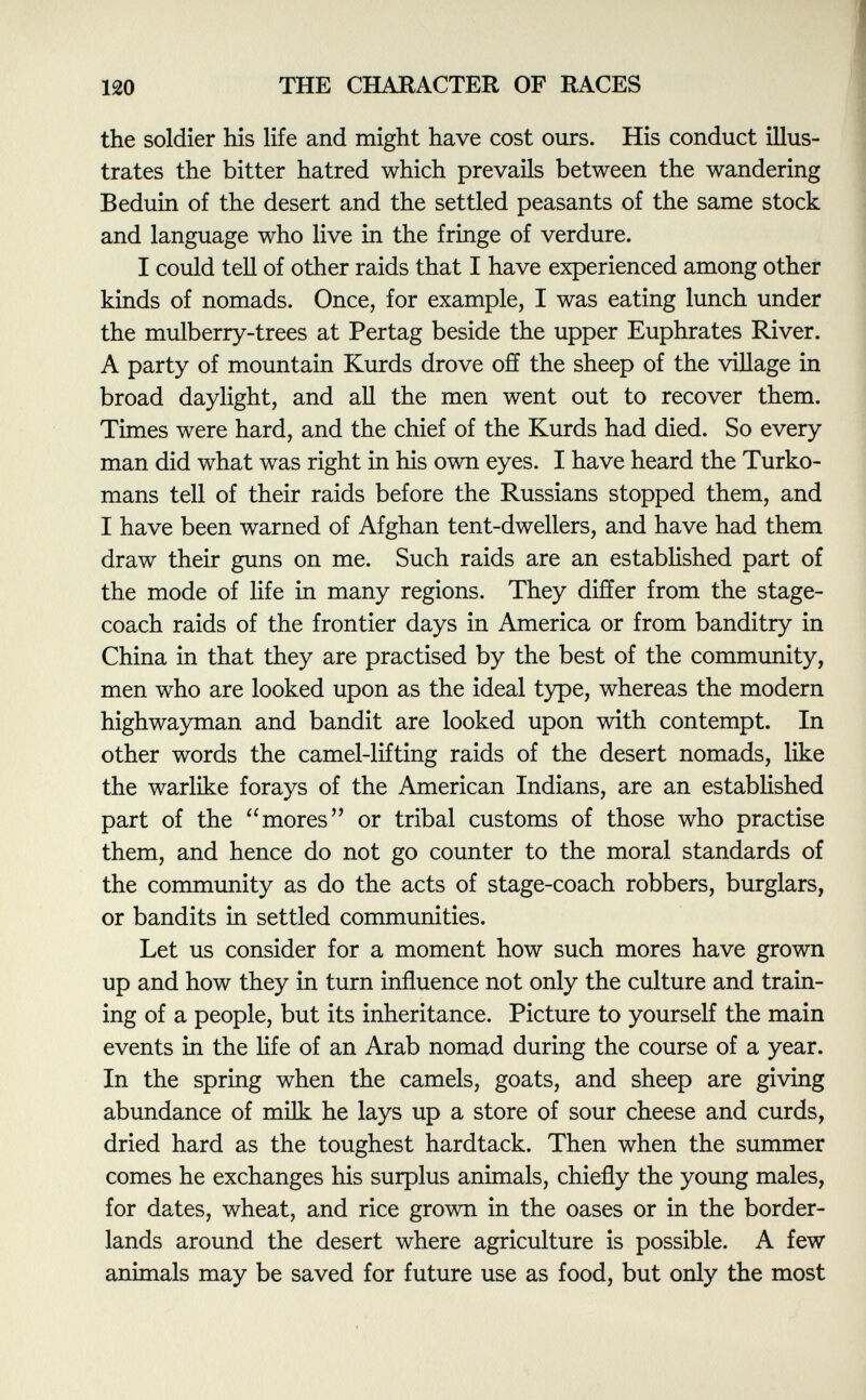 the soldier his life and might have cost ours. His conduct illus trates the bitter hatred which prevails between the wandering Beduin of the desert and the settled peasants of the same stock and language who live in the fringe of verdure. I could tell of other raids that I have experienced among other kinds of nomads. Once, for example, I was eating lunch under the mulberry-trees at Pertag beside the upper Euphrates River. A party of mountain Kurds drove off the sheep of the village in broad daylight, and all the men went out to recover them. Times were hard, and the chief of the Kurds had died. So every man did what was right in his own eyes. I have heard the Turko mans tell of their raids before the Russians stopped them, and I have been warned of Afghan tent-dwellers, and have had them draw their guns on me. Such raids are an established part of the mode of life in many regions. They differ from the stage coach raids of the frontier days in America or from banditry in China in that they are practised by the best of the community, men who are looked upon as the ideal type, whereas the modern highwayman and bandit are looked upon with contempt. In other words the camel-lifting raids of the desert nomads, like the warlike forays of the American Indians, are an established part of the mores or tribal customs of those who practise them, and hence do not go counter to the moral standards of the community as do the acts of stage-coach robbers, burglars, or bandits in settled communities. Let us consider for a moment how such mores have grown up and how they in turn influence not only the culture and train ing of a people, but its inheritance. Picture to yourself the main events in the life of an Arab nomad during the course of a year. In the spring when the camels, goats, and sheep are giving abundance of milk he lays up a store of sour cheese and curds, dried hard as the toughest hardtack. Then when the summer comes he exchanges his surplus animals, chiefly the young males, for dates, wheat, and rice grown in the oases or in the border lands around the desert where agriculture is possible. A few animals may be saved for future use as food, but only the most