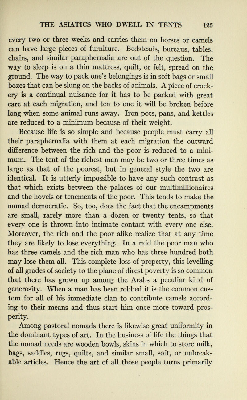 every two or three weeks and carries them on horses or camels can have large pieces of furniture. Bedsteads, bureaus, tables, chairs, and similar paraphernalia are out of the question. The way to sleep is on a thin mattress, quilt, or felt, spread on the ground. The way to pack one's belongings is in soft bags or small boxes that can be slung on the backs of animals. A piece of crock ery is a continual nuisance for it has to be packed with great care at each migration, and ten to one it will be broken before long when some animal runs away. Iron pots, pans, and kettles are reduced to a minimum because of their weight. Because life is so simple and because people must carry all their paraphernalia with them at each migration the outward difference between the rich and the poor is reduced to a mini mum. The tent of the richest man may be two or three times as large as that of the poorest, but in general style the two are identical. It is utterly impossible to have any such contrast as that which exists between the palaces of our multimillionaires and the hovels or tenements of the poor. This tends to make the nomad democratic. So, too, does the fact that the encampments are small, rarely more than a dozen or twenty tents, so that every one is thrown into intimate contact with every one else. Moreover, the rich and the poor alike realize that at any time they are likely to lose everything. In a raid the poor man who has three camels and the rich man who has three hundred both may lose them all. This complete loss of property, this levelling of all grades of society to the plane of direst poverty is so common that there has grown up among the Arabs a peculiar kind of generosity. When a man has been robbed it is the common cus tom for all of his immediate clan to contribute camels accord ing to their means and thus start him once more toward pros perity. Among pastoral nomads there is likewise great uniformity in the dominant types of art. In the business of life the things that the nomad needs are wooden bowls, skins in which to store milk, bags, saddles, rugs, quilts, and similar small, soft, or unbreak able articles. Hence the art of all those people turns primarily