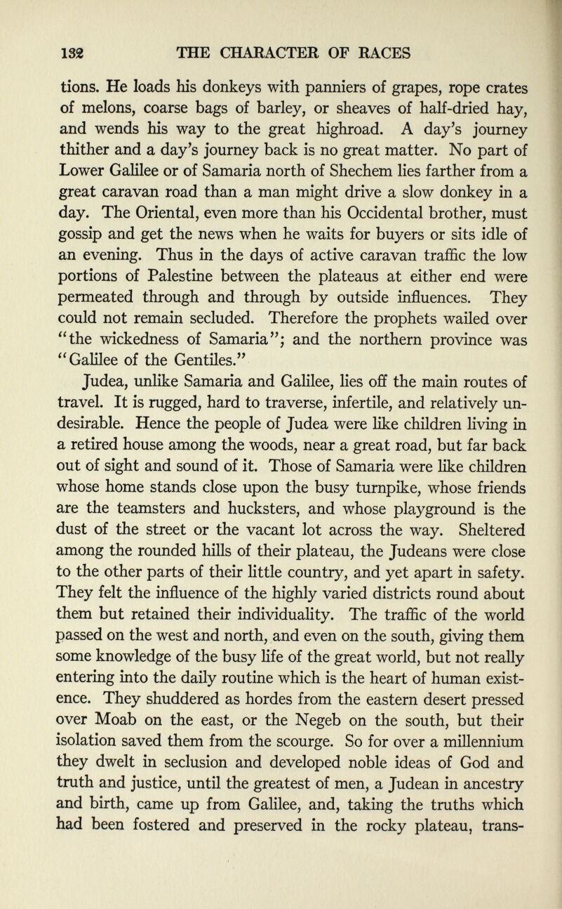 tions. He loads his donkeys with panniers of grapes, rope crates of melons, coarse bags of barley, or sheaves of half-dried hay, and wends his way to the great highroad. A day's journey thither and a day's journey back is no great matter. No part of Lower Galilee or of Samaria north of Shechem lies farther from a great caravan road than a man might drive a slow donkey in a day. The Oriental, even more than his Occidental brother, must gossip and get the news when he waits for buyers or sits idle of an evening. Thus in the days of active caravan traffic the low portions of Palestine between the plateaus at either end were permeated through and through by outside influences. They could not remain secluded. Therefore the prophets wailed over the wickedness of Samaria; and the northern province was Galilee of the Gentiles. Judea, unlike Samaria and Galilee, lies off the main routes of travel. It is rugged, hard to traverse, infertile, and relatively un desirable. Hence the people of Judea were like children living in a retired house among the woods, near a great road, but far back out of sight and sound of it. Those of Samaria were like children whose home stands close upon the busy turnpike, whose friends are the teamsters and hucksters, and whose playground is the dust of the street or the vacant lot across the way. Sheltered among the rounded hills of their plateau, the Judeans were close to the other parts of their little country, and yet apart in safety. They felt the influence of the highly varied districts round about them but retained their individuality. The traffic of the world passed on the west and north, and even on the south, giving them some knowledge of the busy life of the great world, but not really entering into the daily routine which is the heart of human exist ence. They shuddered as hordes from the eastern desert pressed over Moab on the east, or the Negeb on the south, but their isolation saved them from the scourge. So for over a millennium they dwelt in seclusion and developed noble ideas of God and truth and justice, until the greatest of men, a Judean in ancestry and birth, came up from Galilee, and, taking the truths which had been fostered and preserved in the rocky plateau, trans