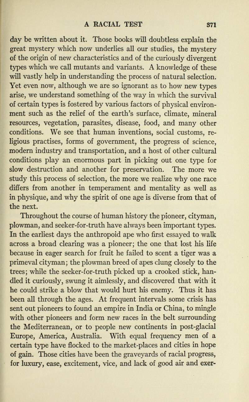 day be written about it. Those books will doubtless explain the great mystery which now underlies all our studies, the mystery of the origin of new characteristics and of the curiously divergent types which we call mutants and variants. A knowledge of these will vastly help in understanding the process of natural selection. Yet even now, although we are so ignorant as to how new types arise, we understand something of the way in which the survival of certain types is fostered by various factors of physical environ ment such as the relief of the earth's surface, climate, mineral resources, vegetation, parasites, disease, food, and many other conditions. We see that human inventions, social customs, re ligious practises, forms of government, the progress of science, modern industry and transportation, and a host of other cultural conditions play an enormous part in picking out one type for slow destruction and another for preservation. The more we study this process of selection, the more we realize why one race differs from another in temperament and mentality as well as in physique, and why the spirit of one age is diverse from that of the next. Throughout the course of human history the pioneer, cityman, plowman, and seeker-for-truth have always been important types. In the earliest days the anthropoid ape who first essayed to walk across a broad clearing was a pioneer; the one that lost his life because in eager search for fruit he failed to scent a tiger was a primeval cityman; the plowman breed of apes clung closely to the trees ; while the seeker-for-truth picked up a crooked stick, han dled it curiously, swung it aimlessly, and discovered that with it he could strike a blow that would hurt his enemy. Thus it has been all through the ages. At frequent intervals some crisis has sent out pioneers to found an empire in India or China, to mingle with other pioneers and form new races in the belt surrounding the Mediterranean, or to people new continents in post-glacial Europe, America, Australia. With equal frequency men of a certain type have flocked to the market-places and cities in hope of gain. Those cities have been the graveyards of racial progress, for luxury, ease, excitement, vice, and lack of good air and exer-