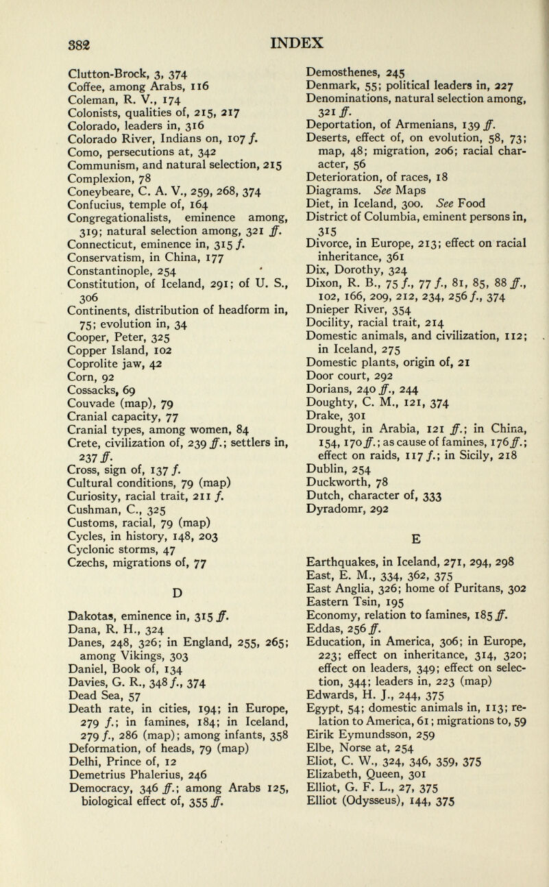 Clutton-Brock, 3, 374 Coffee, among Arabs, 116 Coleman, R. V., 174 Colonists, qualities of, 215, 217 Colorado, leaders in, 316 Colorado River, Indians on, 107 f. Como, persecutions at, 342 Communism, and natural selection, 215 Complexion, 78 Coneybeare, C. A. V., 259, 268, 374 Confucius, temple of, 164 Congregationalists, eminence among, 319; natural selection among, 321 /. Connecticut, eminence in, 315/« Conservatism, in China, 177 Constantinople, 254 Constitution, of Iceland, 291; of U. S., 306 Continents, distribution of headform in, 75; evolution in, 34 Cooper, Peter, 325 Copper Island, 102 Coprolite jaw, 42 Corn, 92 Cossacks, 69 Couvade (map), 79 Cranial capacity, 77 Cranial types, among women, 84 Crete, civilization of, 239 /. ; settlers in, 237/; Cross, sign of, 137/. Cultural conditions, 79 (map) Curiosity, racial trait, 211 /. Cushman, C., 325 Customs, racial, 79 (map) Cycles, in history, 148, 203 Cyclonic storms, 47 Czechs, migrations of, 77 D Dakotas, eminence in, 315/. Dana, R. H., 324 Danes, 248, 326; in England, 255, 265; among Vikings, 303 Daniel, Book of, 134 Davies, G. R., 348/., 374 Dead Sea, 57 Death rate, in cities, 194; in Europe, 279 /.; in famines, 184; in Iceland, 279/., 286 (map); among infants, 358 Deformation, of heads, 79 (map) Delhi, Prince of, 12 Demetrius Phalerius, 246 Democracy, 346 ff. ; among Arabs 125, biological effect of, 355 ff. Demosthenes, 245 Denmark, 55; political leaders in, 227 Denominations, natural selection among, 321 ff. t Deportation, of Armenians, 139 ff. Deserts, effect of, on evolution, 58, 73; map, 48; migration, 206; racial char acter, 56 Deterioration, of races, 18 Diagrams. See Maps Diet, in Iceland, 300. See Food District of Columbia, eminent persons in, 315 Divorce, in Europe, 213; effect on racial inheritance, 361 Dix, Dorothy, 324 Dixon, R. B., 75/., 77/., 81, 85, 88/., 102, 166, 209, 212, 234, 256/., 374 Dnieper River, 354 Docility, racial trait, 214 Domestic animals, and civilization, 112; in Iceland, 275 Domestic plants, origin of, 21 Door court, 292 Dorians, 240 ff., 244 Doughty, C. M., 121, 374 Drake, 301 Drought, in Arabia, 121 /.; in China, 154, 170^. ; as cause of famines, 176 ff.-, effect on raids, 117/.; in Sicily, 218 Dublin, 254 Duckworth, 78 Dutch, character of, 333 Dyradomr, 292 E Earthquakes, in Iceland, 271, 294, 298 East, E. M., 334, 362, 375 East Anglia, 326; home of Puritans, 302 Eastern Tsin, 195 Economy, relation to famines, 185 ff. Eddas, 256 ff. Education, in America, 306; in Europe, 223; effect on inheritance, 314, 320; effect on leaders, 349; effect on selec tion, 344; leaders in, 223 (map) Edwards, H. J., 244, 375 Egypt, 54; domestic animals in, 113; re lation to America, 61 ; migrations to, 59 Eirik Eymundsson, 259 Elbe, Norse at, 254 Eliot, C. W., 324, 346, 359, 375 Elizabeth, Queen, 301 Elliot, G. F. L., 27, 375 Elliot (Odysseus), 144, 375