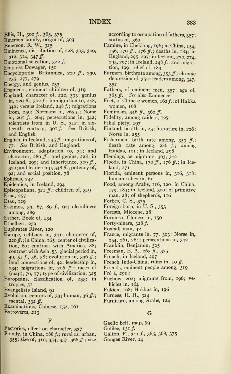 Ellis, H., 302 /., 365, 375 Emerson family, origin of, 303 Emerson, R. W., 325 Eminence, distribution of, 228, 303, 309, 312, 314, 34 7 ff- Emotional selection, 322 /. Empress Dowager, 151 Encyclopaedia Britannica, 220 ff., 230, 235. 277, 279 Energy, and genius, 233 Engineers, eminent children of, 319 England, character of, 222, 333; genius in, 220 ff., 302/.; immigration to, 248, 342; versus Ireland, 248/.; migrations from, 250; Normans in, 265/.; Norse in, 261 /., 264; persecutions in, 342; scientists from in U. S., 312; in six teenth century, 301 /. See British, and English English, in Iceland, 295 ff.; migrations of, 77. See British, and England. Environment, adaptation to, 34; and character, 286 ff.] and genius, 228; in Iceland, 299; and inheritance, 309 ff., 320; and leadership, 348 ff. ; potency of, 92; and social position, 78 Ephesus, 242 Epidemics, in Iceland, 294 Episcopalians, 321 ff.; children of, 319 Erna, 257 Esau, 129 Eskimos, 53, 67, 89 /., 92; cleanliness among, 289 Esther, Book of, 134 Ethelbert, 259 Euphrates River, 120 Europe, celibacy in, 341; character of, 220 ff. ; in China, 165 ; center of civiliza tion, 60; contrast with America, 88; contrast with Asia, 53; glacial period in, 49, 51 f; 56, 58; evolution in, 336/.; land connections of, 42; leadership in, 234; migrations in, 206 ff.; races of (map), 76, 77; type of civilization, 325 Europeans, classification of, 235; in tropics, 51 Evangelists Island, 91 Evolution, centers of, 33; human, 36 ff.; mental, 332 ff. Examinations, Chinese, 152, 161 Extroverts, 213 F Factories, effect on character, 337 Family, in China, 188/.; rural vs. urban, 355! size of, 310, 354, 357, 366/.; size according to occupation of fathers, 357 ; status of, 360 Famine, in Chekiang, 196; in China, 154, 156, 170 ff., 176 ff.; deaths in, 184; in England, 295, 297; in Iceland, 270, 274, 295. 297; in Ireland, 248 /.; and migra tion, 199; relief of, 189 Farmers, birthrate among, 353 ff. ; chronic depression of, 352 ; leaders among, 347, 352 Fathers, of eminent men, 357; age of, 365 ff. See also Eminence Feet, of Chinese women, 162/.; of Hakka women, 168 Feminism, 346/., 360/. Fidelity, among raiders, 127 Filial piety, 197 Finland, health in, 23; literature in, 226; Norse in, 255 Fishermen, birth rate among, 353 ff.; death rate among, 286 /.; among Haidas, 101; in Iceland, 298 Flemings, as migrants, 303, 342 Floods, in China, 170 ff., 176 ff.; in Ice land, 271 Florida, eminent persons in, 316, 318; human relics in, 61 Food, among Arabs, 116, 120; in China, 179, 184; in Iceland, 300; of primitive man, 28; of shepherds, 116 Forbes, C. S., 375 Foreign-born, in U. S., 353 Forests, Miocene, 28 Formosa, Chinese in, 150 Forty-niners, 328 /. Foxhall man, 42 France, migrants in, 77, 303; Norse in, 254, 261, 264; persecutions in, 342 Franklin, Benjamin, 325 Freeman, E. A., 265 ff., 375 French, in Iceland, 297 French Indo-China, ruins in, 10 ff. Friends, eminent people among, 319 Fró á, 291 s Fuchow, 202; migrants from, 196; ve hicles in, 164 Fukien, 198; Hakkas in, 196 Furness, H. H., 324 Furniture, among Arabs, 124 G Gaelic belt, map, 79 Galilee, 131 /. Galton, F., 341 /., 365, 368, 375 Ganges River, 14