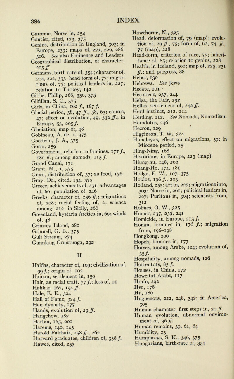 Garonne, Norse in, 254 Gautier, cited, 123, 375 Genius, distribution in England, 303; in Europe, 233; maps of, 223, 229, 286, 316. See also Eminence and Leaders Geographical distribution, of character, 215# Germans, birth rate of, 354 ; character of, 214, 222, 333; head form of, 77; migra tions of, 77; political leaders in, 227; relation to Turkey, 142 Gibbs, Philip, 266, 330, 375 Gilfillan, S. C., 375 Girls, in China, 162/., 187/. Glacial period, 38, 47 ff., 58, 63; causes, 47; effect on evolution, 49, 332 ff.\ in Europe, 53, 205/. Glaciation, map of, 48 Gobineau, A. de, 1, 375 Goodwin, J. A., 375 Gorm, 259 Government, relation to famines, 177/., 180 ff.\ among nomads, 115/. Grand Canal, 171 Grant, M., 1, 375 Grass, distribution of, 37; as food, 176 Gray, Dr., cited, 194, 375 Greece, achievements of, 231 ; advantages of, 60; population of, 246 Greeks, character of, 236 ff. ; migrations of, 208; racial feeling of, 2; science among, 212; in Sicily, 266 Greenland, hysteria Arctica in, 69; winds of, 48 Grimsey Island, 280 Grinnell, G. B., 375 Gulf Stream, 274 Gunnlaug Ormstunga, 292 H Haidas, character of, 109; civilization of, 99/.; origin of, 102 Hainan, settlement in, 150 Hair, as racial trait, 77/.; loss of, 21 Hakkas, 167, 194#. Hale, E. E., 324 Hall of Fame, 324/. Han dynasty, 177 Hands, evolution of, 29 ff. Hangchow, 182 Harbin, 165, 200 Harems, 140, 145 Harold Fairhair, 258 ff., 262 Harvard graduates, children of, 358 /. Hawes, cited, 237 Hawthorne, N., 325 Head, deformation of, 79 (map); evolu tion of, 29/., 75; form of, 62, 74, ff., 77 (map), 228 Head-form, criterion of race, 75; inheri tance of, 85; relation to genius, 228 Health, in Iceland, 300; map of, 225, 231 ff.; and progress, 88 Heber, 130 Hebrews. See Jews Hecate, 101 Hecataeus, 237, 244 Helga, the Fair, 292 Hellas, settlement of, 242 ff. Herd instinct, 212, 214 Herding, 112. See Nomads, Nomadism. Herodotus, 246 Hezron, 129 Higginson, T. W., 324 Himalayas, effect on migrations, 59; in Miocene period, 25 Hing-Ning, 168 Historians, in Europe, 223 (map) Hiung-nu, 148, 202 Hoang-Ho, 174, 181 Hodge, F. W., 107, 375 Hoklos, 196 /., 203 Holland, 255; art in, 225; migrations into, 303; Norse in, 261 ; political leaders in, 227; Puritans in, 304; scientists from, 312 Holmes, O. W., 325 Homer, 237, 239, 241 Homicide, in Europe, 213/. Honan, famines in, 176 migration from, 196-198 Hongkong, 200 Hopeh, famines in, 177 Horses, among Arabs, 124; evolution of, 35 /• Hospitality, among nomads, 126 Hottentots, 85 /. Houses, in China, 172 Howeitat Arabs, 117 Hrafn, 292 Hsu, 178 Hu, 180 Huguenots, 222, 248, 342; in America, 305 Human character, first steps in, 20 ff. Human evolution, abnormal environ ment of, 36 ff. Human remains, 39, 61, 64 Humidity, 23 Humphreys, S. K., 346, 375 Hungarians, birth-rate of, 354