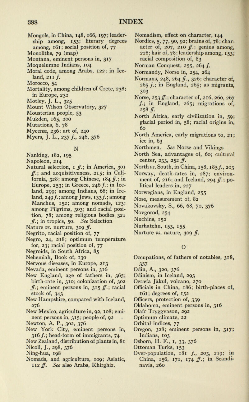 Mongols, in China, 148, 166, 197; leader ship among, 153; literary degrees among, 161; social position of, 77 Monoliths, 79 (map) Montana, eminent persons in, 317 Moquelumne Indians, 104 Moral code, among Arabs, 122; in Ice land, 211 /. Morocco, 54 Mortality, among children of Crete, 238; in Europe, 232 Motley, J. L., 325 Mount Wilson Observatory, 327 Mousterian people, 53 Mukden, 165, 200 Mutations, 6, 78 Mycenae, 236; art of, 240 Myers, J. L., 237 /., 246, 376 N Nanking, 182, 195 Napoleon, 214 Natural selection, 1 ff.; in America, 301 ff. ; and acquisitiveness, 215; in Cali fornia, 328; among Chinese, 184^.; in Europe, 253; in Greece, 246/.; in Ice land, 299; among Indians, 68; in Ire land, 249/. ; among Jews, 133/. ; among Manchus, 152; among nomads, 123; among Pilgrims, 303; and racial posi tion, 78; among religious bodies 321 ff. ; in tropics, 50. See Selection Nature vs. nurture, 309 ff. Negrito, racial position of, 77 Negro, 24, 218; optimum temperature for, 23; racial position of, 77 Negroids, in South Africa, 85 Nehemiah, Book of, 130 Nervous diseases, in Europe, 213 Nevada, eminent persons in, 316 New England, age of fathers in, 365; birth-rate in, 310; colonization of, 302 ff.; eminent persons in, 315 ff.-, racial stock of, 343 New Hampshire, compared with Iceland, 276 New Mexico, agriculture in, 92, 108; emi nent persons in, 315; people of, 92 Newton, A. P., 302, 376 New York City, eminent persons in, 316/.; head-form of immigrants, 74 New Zealand, distribution of plants in, 81 Nicoli, J., 298, 376 Ning-hua, 198 Nomads, and agriculture, 109; Asiatic, 112 ff. See also Arabs, Khirghiz. Nomadism, effect on character, 144 Nordics, 5, 77, 90, 92; brains of, 78; char acter of, 207, 210 ff.; genius among, 228; hair of, 78; leadership among, 153; racial composition of, 83 Norman Conquest, 255, 264 /. Normandy, Norse in, 254, 264 Normans, 248, 264 ff., 326; character of, 265 /. ; in England, 265; as migrants, 303 Norse, 253character of, 216, 260, 267 /.; in England, 265; migrations of, 258/. North Africa, early civilization in, 59; glacial period in, 58; racial origins in, 60 North America, early migrations to, 21; ice in, 63 Northmen. See Norse and Vikings North Sea, advantages of, 60; cultural center, 233, 252 ff. Norths. South, in China, 158, 185/., 203 Norway, death-rates in, 287; environ ment of, 216; and Iceland, 294 ff.; po litical leaders in, 227 Norwegians, in England, 255 Nose, measurement of, 82 Novakovsky, S., 66, 68, 70, 376 Novgorod, 254 Nuchins, 152 Nurhatchu, 153, 155 Nurture vs. nature, 309 ff. O Occupations, of fathers of notables, 318, 357 Odin, A., 320, 376 Odinism, in Iceland, 293 Oersefa Jäkul, volcano, 270 Officials in China, 186; birth-places of, 161 ; degrees of, 152 Officers, protection of, 339 Oklahoma, eminent persons in, 316 Olafr Tryggvason, 292 Optimum climate, 22 Orbital indices, 77 Oregon, 328; eminent persons in, 317; Indians, 103 Osborn, H. F., 1, 33, 376 Ottoman Turks, 153 Over-population, 181 /., 203, 219; in China, 156, 171, 174 ff.; in Scandi navia, 260