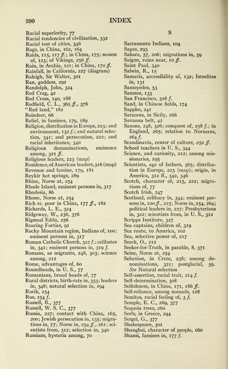 Racial superiority, 77 Racial tendencies of civilization, 332 Racial test of cities, 346 Rags, in China, 162, 164 Raids, 115, 117#.; in China, 175; season of, 123; of Vikings, 256/. Rain, in Arabia, 121; in China, 170/. Rainfall, in California, 227 (diagram) Raleigh, Sir Walter, 301 Ran, goddess, 292 Randolph, John, 324 Red Crag, 42 Red Cross, 140, 188 Redfield, C. L., 365 ff., 376 Red land, 182 Reindeer, 66 Relief, in famines, 179, 189 Religion, distribution in Europe, 223; and environment, 132 /.; and natural selec tion, 341; and persecution, 222; and racial inheritance, 340 Religious denominations, eminence among, 321 ff. Religious leaders, 223 (map) Residence, of American leaders, 316 (map) Revenue and famine, 179, 181 Reykir hot springs, 289 Rhine, Norse at, 254 Rhode Island, eminent persons in, 317 Rhodesia, 86 Rhone, Norse at, 254 Rich vs. poor in China, 177 ff., 182 Richards, L. E., 324 Ridgeway, W., 236, 376 Rigsmal Edda, 256 Roaring Forties, 91 Rocky Mountain region, Indians of, 100; eminent persons in, 317 Roman Catholic Church, 322 /.; celibates in, 341 ; eminent persons in, 319 /. Romans, as migrants, 248, 303; science among, 212 Rome, advantages of, 60 Roundheads, in U. S., 77 Rumanians, broad heads of, 77 Rural districts, birth-rate in, 353; leaders in, 348; natural selection in, 194 Rurik, 254 Rus, 254 /. Russell, B., 377 Russell, W. S. C., 377 Russia, 227; contact with China, 165, 200; Jewish persecution in, 135; migra tions in, 77; Norse in, 254 ff., 261 ; sci entists from, 312; selection in, 340 Russians, hysteria among, 70 S Sacramento Indians, 104 Sagas, 293 Sahara, 57, 206; migrations in, 59 Saigon, ruins near, 10 ff. Saint Paul, 340 Salwin, R., 15 Samaria, accessibility of, 132; Israelites in, 131 Samoyedes, 53 Samson, 133 San Francisco, 328/. Sand, in Chinese fields, 174 Sappho, 241 Saracens, in Sicily, 266 Savanna belt, 42 Saxons, 248, 326; conquest of, 258/.; in England, 265; relation to Normans, 264/. Scandinavia, center of culture, 252 ff. School teachers in U. S., 344 Science, and curiosity, 212; among mis sionaries, 195 Scientists, age of fathers, 365; distribu tion in Europe, 223 (map); origin, in America, 312 ff., 342, 346 Scotch, character of, 215, 222; migra tions of, 77 Scotch Irish, 247 Scotland, celibacy in, 344; eminent per sons in, 220 ff., 225 ; Norse in, 254, 264; political leaders in, 227; Presbyterians in, 322; scientists from, in U. S., 312 Scripps Institute, 327 Sea captains, children of, 319 Sea route, to America, 102 Sea, selective power of, 217 Seeck, O., 212 Seeker-for-Truth, in parable, 8, 371 Seine, Norse at, 254 Selection, in Crete, 238; among de nominations, 321; postglacial, 59. See Natural selection Self-assertion, racial trait, 214/. Self-determination, 308 Selfishness, in China, 171, 186 ff. Self-reliance, among nomads, 128 Semites, racial feeling of, 3 /. Semple, E. C., 269, 377 Sequoia trees, 260 Serfs, in Greece, 244 Sergei, G., 377 Shakespeare, 301 Shanghai, character of people, 160 Shansi, famines in, 177/.