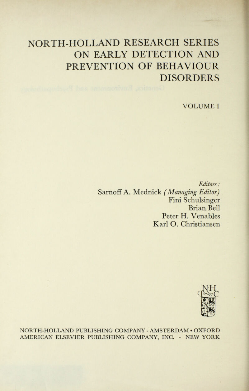 NORTH-HOLLAND RESEARCH SERIES ON EARLY DETECTION AND PREVENTION OF BEHAVIOUR DISORDERS VOLUME I Editors : Sarnoff A. Mednick (Managing Editor) Fini Schulsinger Brian Bell Peter H. Venables Karl O. Christiansen NORTH-HOLLAND PUBLISHING COMPANY - AMSTERDAM • OXFORD AMERICAN ELSEVIER PUBLISHING COMPANY, INC. - NEW YORK