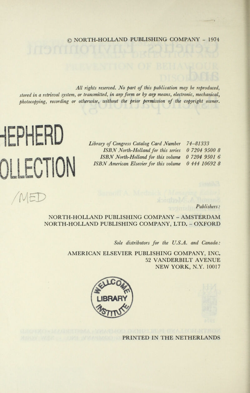 © NORTH-HOLLAND PUBLISHING COMPANY - 1974 All rights reserved. No part of this publication may be reproduced, stored in a retrieval system, or transmitted, in any form or by any means, electronic, mechanical, photocopying, recording or otherwise, without the prior permission of the copyright owner. €PHERD OLLECTION 'McP Library of Congress Catalog Card Number 74-81333 ISBN North-Holland for this series 0 7204 9500 8 ISBN North-Holland for this volume 0 7204 9501 6 ISBN American Elsevier for this volume 0 444 10692 8 Publishers. NORTH-HOLLAND PUBLISHING COMPANY - AMSTERDAM NORTH-HOLLAND PUBLISHING COMPANY, LTD. - OXFORD Sole distributors for the U.S.A. and Canada: AMERICAN ELSEVIER PUBLISHING COMPANY, INC. 52 VANDERBILT AVENUE NEW YORK, N.Y. 10017 ir LIBRARY PRINTED IN THE NETHERLANDS