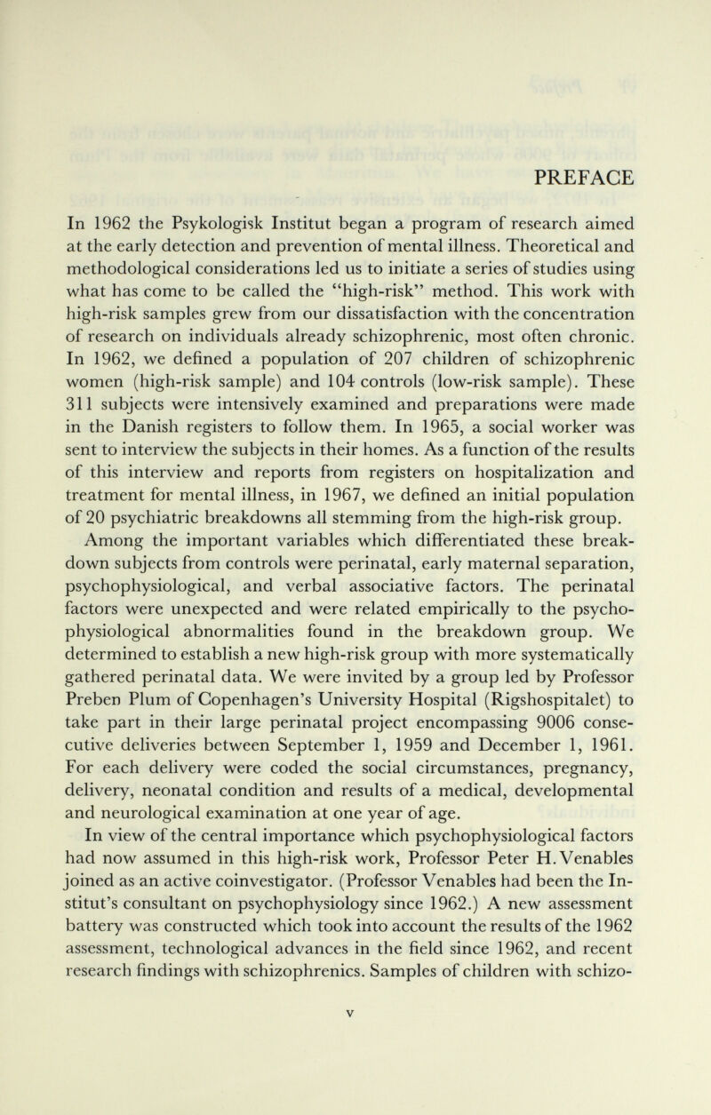 PREFACE In 1962 the Psykologisk Institut began a program of research aimed at the early detection and prevention of mental illness. Theoretical and methodological considerations led us to initiate a series of studies using what has come to be called the high-risk method. This work with high-risk samples grew from our dissatisfaction with the concentration of research on individuals already schizophrenic, most often chronic. In 1962, we defined a population of 207 children of schizophrenic women (high-risk sample) and 104 controls (low-risk sample). These 311 subjects were intensively examined and preparations were made in the Danish registers to follow them. In 1965, a social worker was sent to interview the subjects in their homes. As a function of the results of this interview and reports from registers on hospitalization and treatment for mental illness, in 1967, we defined an initial population of 20 psychiatric breakdowns all stemming from the high-risk group. Among the important variables which differentiated these break¬ down subjects from controls were perinatal, early maternal separation, psychophysiological, and verbal associative factors. The perinatal factors were unexpected and were related empirically to the psycho¬ physiological abnormalities found in the breakdown group. We determined to establish a new high-risk group with more systematically gathered perinatal data. We were invited by a group led by Professor Preben Plum of Copenhagen's University Hospital (Rigshospitalet) to take part in their large perinatal project encompassing 9006 conse¬ cutive deliveries between September 1, 1959 and December 1, 1961. For each delivery were coded the social circumstances, pregnancy, delivery, neonatal condition and results of a medical, developmental and neurological examination at one year of age. In view of the central importance which psychophysiological factors had now assumed in this high-risk work. Professor Peter H. Venables joined as an active coinvestigator. (Professor Venables had been the In- stitut's consultant on psychophysiology since 1962.) A new assessment battery was constructed which took into account the results of the 1962 assessment, technological advances in the field since 1962, and recent research findings with schizophrenics. Samples of children with schizo- V