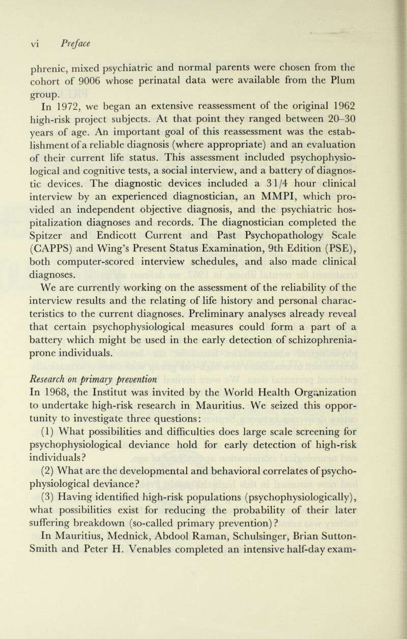 vi Preface phrenic, mixed psychiatric and normal parents were chosen from the cohort of 9006 whose perinatal data were available from the Plum group. In 1972, we began an extensive reassessment of the original 1962 high-risk project subjects. At that point they ranged between 20-30 years of age. An important goal of this reassessment was the estab¬ lishment of a reliable diagnosis (where appropriate) and an evaluation of their current life status. This assessment included psychophysio¬ logical and cognitive tests, a social interview, and a battery of diagnos¬ tic devices. The diagnostic devices included a 31/4 hour clinical interview by an experienced diagnostician, an MMPI, which pro¬ vided an independent objective diagnosis, and the psychiatric hos¬ pitalization diagnoses and records. The diagnostician completed the Spitzer and Endicott Current and Past Psychopathology Scale (GAPPS) and Wing's Present Status Examination, 9th Edition (PSE), both computer-scored interview schedules, and also made clinical diagnoses. We are currently working on the assessment of the reliability of the interview results and the relating of life history and personal charac¬ teristics to the current diagnoses. Preliminary analyses already reveal that certain psychophysiological measures could form a part of a battery which might be used in the early detection of schizophrenia- prone individuals. Research on primary prevention In 1968, the Institut was invited by the World Health Organization to undertake high-risk research in Mauritius. We seized this oppor¬ tunity to investigate three questions : (1) What possibilities and difficulties does large scale screening for psychophysiological deviance hold for early detection of high-risk individuals? (2) What are the developmental and behavioral correlates of psycho¬ physiological deviance ? (3) Having identified high-risk populations (psychophysiologically), what possibilities exist for reducing the probability of their later suffering breakdown (so-called primary prevention) ? In Mauritius, Mednick, Abdool Raman, Schulsinger, Brian Sutton- Smith and Peter H. Venables completed an intensive half-day exam-