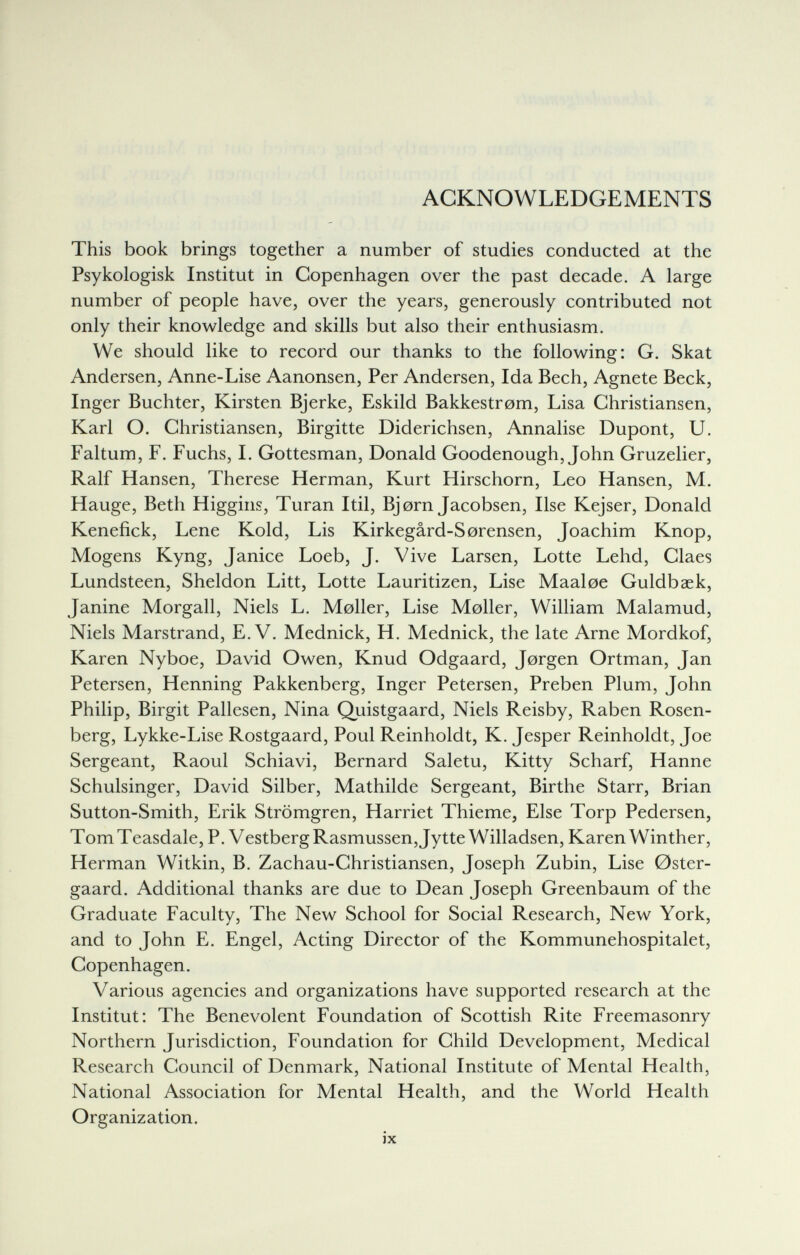 ACKNOWLEDGEMENTS This book brings together a number of studies conducted at the Psykologisk Institut in Copenhagen over the past decade. A large number of people have, over the years, generously contributed not only their knowledge and skills but also their enthusiasm. We should like to record our thanks to the following: G. Skat Andersen, Anne-Lise Aanonsen, Per Andersen, Ida Bech, Agnete Beck, Inger Buchter, Kirsten Bjerke, Eskild Bakkestrom, Lisa Christiansen, Karl O. Christiansen, Birgitte Diderichsen, Annalise Dupont, U. Faltum, F. Fuchs, I. Gottesman, Donald Goodenough, John Gruzelier, Ralf Hansen, Therese Herman, Kurt Hirschorn, Leo Hansen, M. Hauge, Beth Higgins, Turan Itil, Bjorn Jacobsen, Use Kejser, Donald Kenefick, Lene Kold, Lis Kirkegârd-Sorensen, Joachim Knop, Mogens Kyng, Janice Loeb, J. Vive Larsen, Lotte Lehd, Claes Lundsteen, Sheldon Litt, Lotte Lauritizen, Lise Maaloe Guldbaek, Janine Morgall, Niels L. Moller, Lise Moller, William Malamud, Niels Marstrand, E.V. Mednick, H. Mednick, the late Arne Mordkof, Karen Nyboe, David Owen, Knud Odgaard, Jorgen Ortman, Jan Petersen, Henning Pakkenberg, Inger Petersen, Preben Plum, John Philip, Birgit Pallesen, Nina Quistgaard, Niels Reisby, Raben Rosen¬ berg, Lykke-Lise Rostgaard, Poul Reinholdt, K. Jesper Reinholdt, Joe Sergeant, Raoul Schiavi, Bernard Saletu, Kitty Scharf, Hanne Schulsinger, David Silber, Mathilde Sergeant, Birthe Starr, Brian Sutton-Smith, Erik Strömgren, Harriet Thieme, Else Torp Pedersen, T om T easdale, P. V estberg Rasmussen, Jytte Willadsen, Karen Winther, Herman Witkin, B. Zachau-Christiansen, Joseph Zubin, Lise 0ster- gaard. Additional thanks are due to Dean Joseph Greenbaum of the Graduate Faculty, The New School for Social Research, New York, and to John E. Engel, Acting Director of the Kommunehospitalet, Copenhagen. Various agencies and organizations have supported research at the Institut: The Benevolent Foundation of Scottish Rite Freemasonry Northern Jurisdiction, Foundation for Child Development, Medical Research Council of Denmark, National Institute of Mental Health, National Association for Mental Health, and the World Health Organization. ix