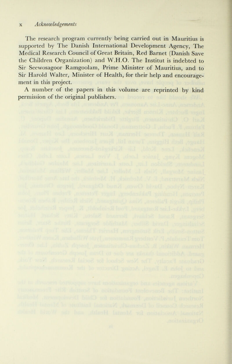 X Acknowledgements The research program currently being carried out in Mauritius is supported by The Danish International Development Agency, The Medical Research Council of Great Britain, Red Barnet (Danish Save the Children Organization) and W.H.O. The Institut is indebted to Sir Seewosagoor Ramgoolam, Prime Minister of Mauritius, and to Sir Harold Walter, Minister of Health, for their help and encourage¬ ment in this project. A number of the papers in this volume are reprinted by kind permission of the original publishers. Ji ,íí¡^Jl7/ .ïbUnÎîH ■ ■ к ■ i v'íírhbA ; ' v' f ♦ f í > Ч ■ ' 'K- ^ . -¡li;-. I ■ '■i -.iülilt} ■ - ' í ^ 4! ;/ sí 1 ./i nilcrí í;! bní; . ir'Jpßrlfvsqoi ) -íii,' 4: -o'l Jíi'7Í<r/-,rr>í-í ríülííml ■> ■ Mt], fl'í'xlíloii'C :Í- l i./. Á4-i.:n'rií ¡ Ì- 'rxiji!»:? {<.íi íiuíbiitoiiáV!