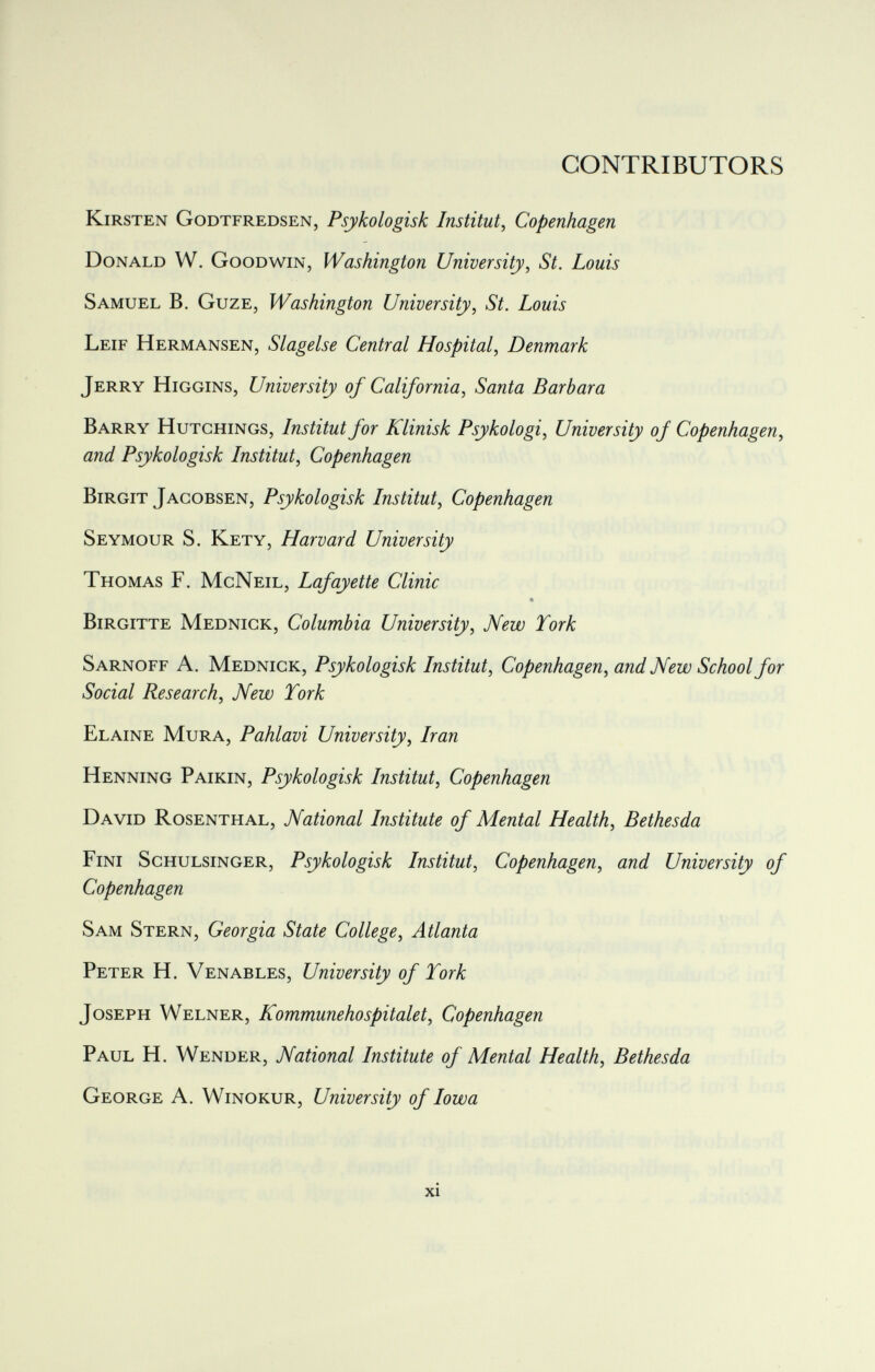 CONTRIBUTORS Kirsten Godtfredsen, Psykologisk Institut, Copenhagen Donald W. Goodwin, Washington University, St. Louis Samuel B. Guze, Washington University, St. Louis Leif Hermansen, Slagelse Central Hospital, Denmark Jerry Higgins, University of California, Santa Barbara Barry Hutchings, Institut for Klinisk Psykologi, University of Copenhagen, and Psykologisk Institut, Copenhagen Birgit Jacobsen, Psykologisk Institut, Copenhagen Seymour S. Kety, Harvard University Thomas F. McNeil, Lafayette Clinic birgitte Mednick, Columbia University, New York Sarnoff a. Mednick, Psykologisk Institut, Copenhagen, and JVew School for Social Research, New York Elaine Mura, Pahlavi University, Iran Henning Paikin, Psykologisk Institut, Copenhagen David Rosenthal, National Institute of Mental Health, Bethesda Fini Schulsinger, Psykologisk Institut, Copenhagen, and University of Copenhagen Sam Stern, Georgia State College, Atlanta Peter H. Venables, University of York Joseph Welner, Kommunehospitalet, Copenhagen Paul H. Wender, National Institute of Mental Health, Bethesda George A. Winokur, University of Iowa xi