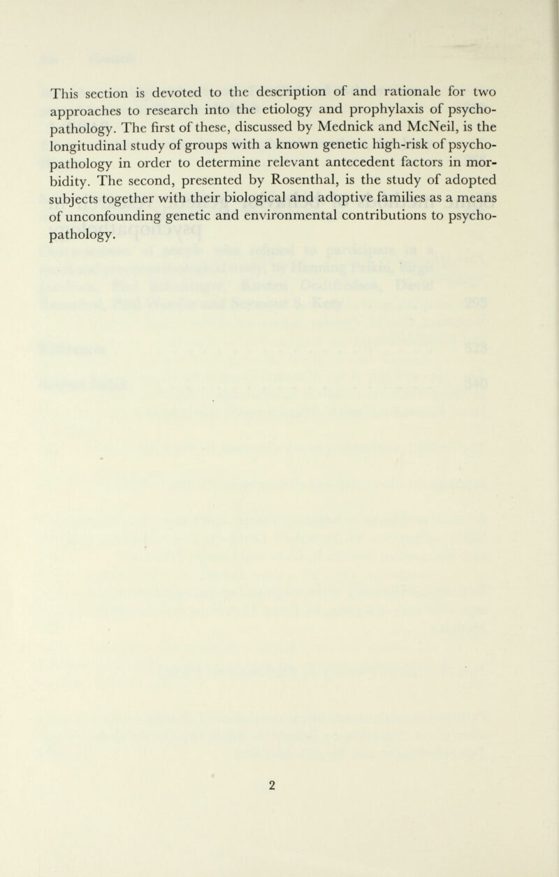 This section is devoted to the description of and rationale for two approaches to research into the etiology and prophylaxis of psycho- pathology. The first of these, discussed by Mednick and McNeil, is the longitudinal study of groups with a known genetic high-risk of psycho- pathology in order to determine relevant antecedent factors in mor¬ bidity. The second, presented by Rosenthal, is the study of adopted subjects together with their biological and adoptive families as a means of unconfounding genetic and environmental contributions to psycho- pathology. 2