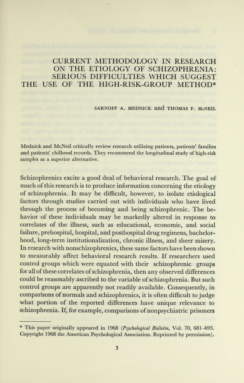 CURRENT METHODOLOGY IN RESEARCH ON THE ETIOLOGY OF SCHIZOPHRENIA: SERIOUS DIFFICULTIES WHICH SUGGEST THE USE OF THE HIGH-RISK-GROUP METHOD* SARNOFF A. MEDNICK and THOMAS F. McNEIL Mednick and McNeil critically review research utilizing patients, patients' families and patients' chilhood records. They recommend the longitudinal study of high-risk samples as a superior alternative. Schizophrenics excite a good deal of behavioral research. The goal of much of this research is to produce information concerning the etiology of schizophrenia. It may be difficult, however, to isolate etiological factors through studies carried out with individuals who have lived through the process of becoming and being schizophrenic. The be¬ havior of these individuals may be markedly altered in response to correlates of the illness, such as educational, economic, and social failure, prehospital, hospital, and posthospital drug regimens, bachelor¬ hood, long-term institutionalization, chronic illness, and sheer misery. In research with nonschizophrenics, these same factors have been shown to measurably affect behavioral research results. If researchers used control groups which were equated with their schizophrenic groups for all of these correlates of schizophrenia, then any observed differences could be reasonably ascribed to the variable of schizophrenia. But such control groups are apparently not readily available. Consequently, in comparisons of normals and schizophrenics, it is often difficult to judge what portion of the reported differences have unique relevance to schizophrenia. If, for example, comparisons of nonpsychiatric prisoners * This paper originally appeared in 1968 {Psychological Bulletin, Vol. 70, 681-693. Copyright 1968 the American Psychological Association. Reprinted by permission). 3