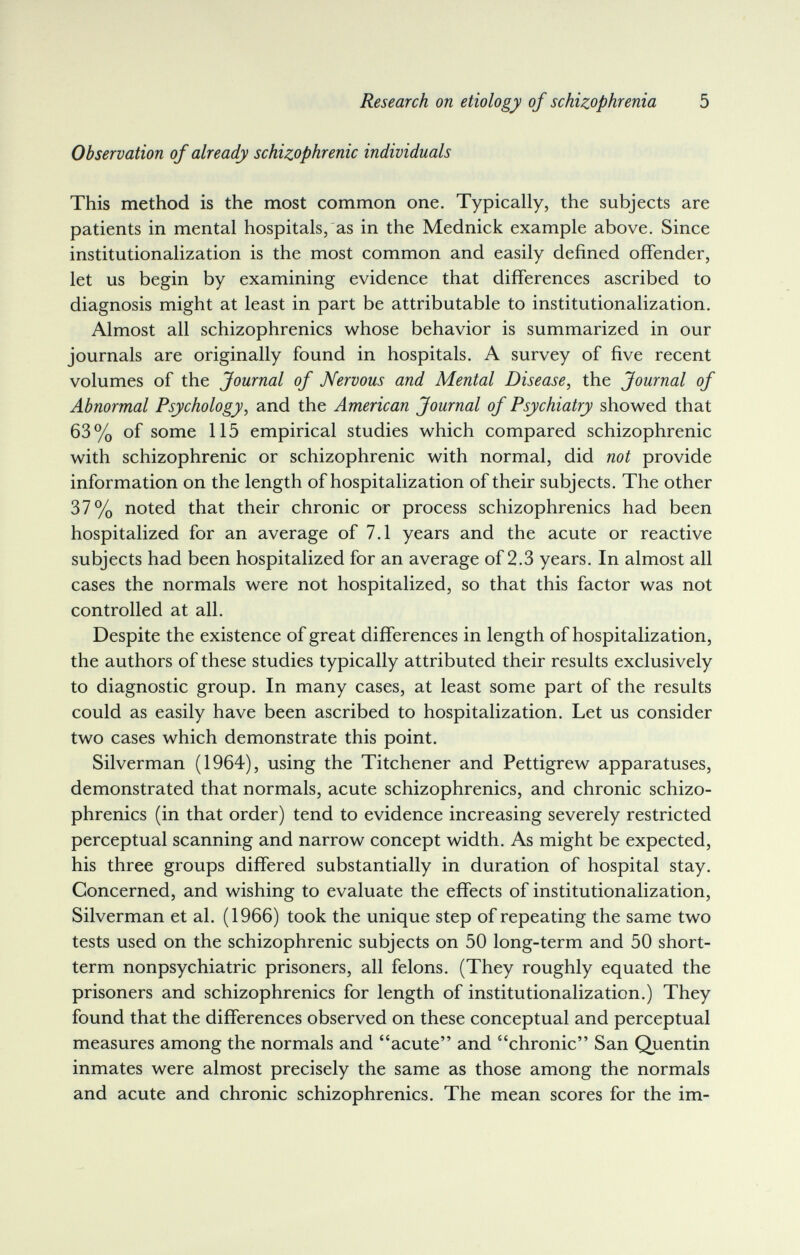 Research on etiology of schizophrenia 5 Observation of already schizophrenic individuals This method is the most common one. Typically, the subjects are patients in mental hospitals, as in the Mednick example above. Since institutionalization is the most common and easily defined offender, let us begin by examining evidence that differences ascribed to diagnosis might at least in part be attributable to institutionalization. Almost all schizophrenics whose behavior is summarized in our journals are originally found in hospitals. A survey of five recent volumes of the Journal of Nervous and Mental Disease^ the Journal of Abnormal Psychology, and the American Journal of Psychiatry showed that 63% of some 115 empirical studies which compared schizophrenic with schizophrenic or schizophrenic with normal, did not provide information on the length of hospitalization of their subjects. The other 37% noted that their chronic or process schizophrenics had been hospitalized for an average of 7.1 years and the acute or reactive subjects had been hospitalized for an average of 2.3 years. In almost all cases the normals were not hospitalized, so that this factor was not controlled at all. Despite the existence of great differences in length of hospitalization, the authors of these studies typically attributed their results exclusively to diagnostic group. In many cases, at least some part of the results could as easily have been ascribed to hospitalization. Let us consider two cases which demonstrate this point. Silverman (1964), using the Titchener and Pettigrew apparatuses, demonstrated that normals, acute schizophrenics, and chronic schizo¬ phrenics (in that order) tend to evidence increasing severely restricted perceptual scanning and narrow concept width. As might be expected, his three groups differed substantially in duration of hospital stay. Concerned, and wishing to evaluate the effects of institutionalization, Silverman et al. (1966) took the unique step of repeating the same two tests used on the schizophrenic subjects on 50 long-term and 50 short- term nonpsychiatric prisoners, all felons. (They roughly equated the prisoners and schizophrenics for length of institutionalization.) They found that the differences observed on these conceptual and perceptual measures among the normals and acute and chronic San Quentin inmates were almost precisely the same as those among the normals and acute and chronic schizophrenics. The mean scores for the im-