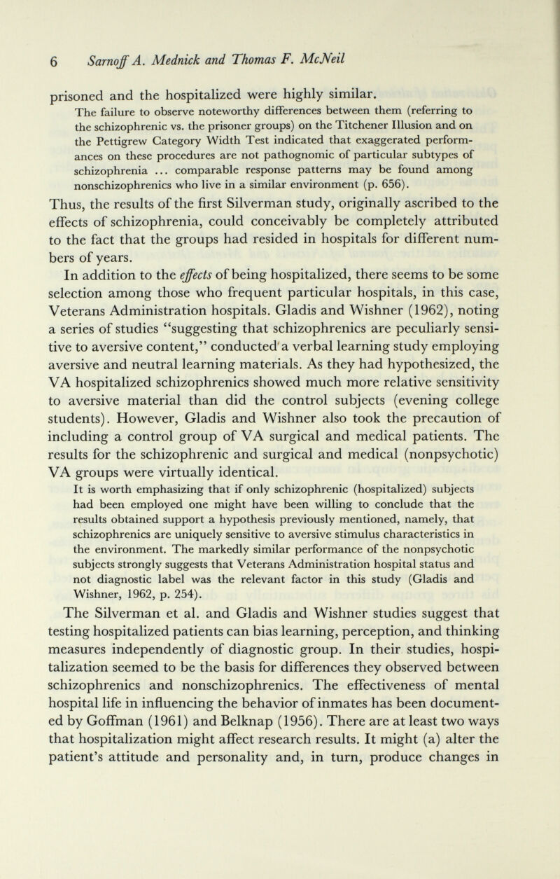 6 Sarnoff A. Mednick and Thomas F. McNeil prisoned and the hospitalized were highly similar. The failure to observe noteworthy differences between them (referring to the schizophrenic vs. the prisoner groups) on the Titchener Illusion and on the Pettigrew Category Width Test indicated that exaggerated perform¬ ances on these procedures are not pathognomic of particular subtypes of schizophrenia ... comparable response patterns may be found among nonschizophrenics who live in a similar environment (p. 656). Thus, the results of the first Silverman study, originally ascribed to the effects of schizophrenia, could conceivably be completely attributed to the fact that the groups had resided in hospitals for different num¬ bers of years. In addition to the effects of being hospitalized, there seems to be some selection among those who frequent particular hospitals, in this case. Veterans Administration hospitals. Gladis and Wishner (1962), noting a series of studies suggesting that schizophrenics are peculiarly sensi¬ tive to aversive content, conducted a verbal learning study employing aversive and neutral learning materials. As they had hypothesized, the VA hospitalized schizophrenics showed much more relative sensitivity to aversive material than did the control subjects (evening college students). However, Gladis and Wishner also took the precaution of including a control group of VA surgical and medical patients. The results for the schizophrenic and surgical and medical (nonpsychotic) VA groups were virtually identical. It is worth emphasizing that if only schizophrenic (hospitalized) subjects had been employed one might have been willing to conclude that the results obtained support a hypothesis previously mentioned, namely, that schizophrenics are uniquely sensitive to aversive stimulus characteristics in the environment. The markedly similar performance of the nonpsychotic subjects strongly suggests that Veterans Administration hospital status and not diagnostic label was the relevant factor in this study (Gladis and Wishner, 1962, p. 254). The Silverman et al. and Gladis and Wishner studies suggest that testing hospitalized patients can bias learning, perception, and thinking measures independently of diagnostic group. In their studies, hospi¬ talization seemed to be the basis for differences they observed between schizophrenics and nonschizophrenics. The effectiveness of mental hospital life in influencing the behavior of inmates has been document¬ ed by Goffman (1961) and Belknap (1956). There are at least two ways that hospitalization might affect research results. It might (a) alter the patient's attitude and personality and, in turn, produce changes in