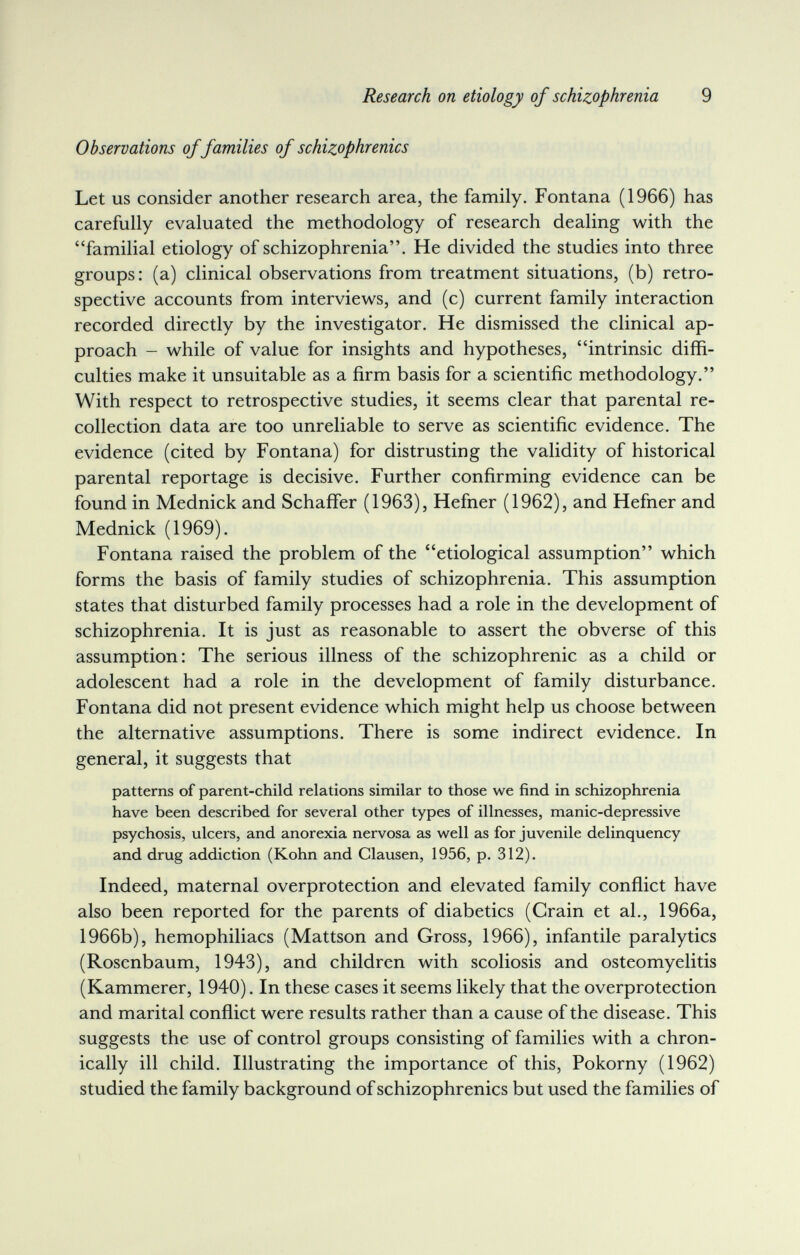 Research on etiology of schizophrenia 9 Observations of families of schizophrenics Let us consider another research area, the family. Fontana (1966) has carefully evaluated the methodology of research dealing with the familial etiology of schizophrenia. He divided the studies into three groups: (a) clinical observations from treatment situations, (b) retro¬ spective accounts from interviews, and (c) current family interaction recorded directly by the investigator. He dismissed the clinical ap¬ proach - while of value for insights and hypotheses, intrinsic diffi¬ culties make it unsuitable as a firm basis for a scientific methodology. With respect to retrospective studies, it seems clear that parental re¬ collection data are too unreliable to serve as scientific evidence. The evidence (cited by Fontana) for distrusting the validity of historical parental reportage is decisive. Further confirming evidence can be found in Mednick and Schaffer (1963), Hefner (1962), and Hefner and Mednick (1969). Fontana raised the problem of the etiological assumption which forms the basis of family studies of schizophrenia. This assumption states that disturbed family processes had a role in the development of schizophrenia. It is just as reasonable to assert the obverse of this assumption: The serious illness of the schizophrenic as a child or adolescent had a role in the development of family disturbance. Fontana did not present evidence which might help us choose between the alternative assumptions. There is some indirect evidence. In general, it suggests that patterns of parent-child relations similar to those we find in schizophrenia have been described for several other types of illnesses, manic-depressive psychosis, ulcers, and anorexia nervosa as well as for juvenile delinquency and drug addiction (Kohn and Clausen, 1956, p. 312). Indeed, maternal overprotection and elevated family conflict have also been reported for the parents of diabetics (Grain et al., 1966a, 1966b), hemophiliacs (Mattson and Gross, 1966), infantile paralytics (Rosenbaum, 1943), and children with scoliosis and osteomyelitis (Kammerer, 1940). In these cases it seems likely that the overprotection and marital conflict were results rather than a cause of the disease. This suggests the use of control groups consisting of families with a chron¬ ically ill child. Illustrating the importance of this, Pokorny (1962) studied the family background of schizophrenics but used the families of