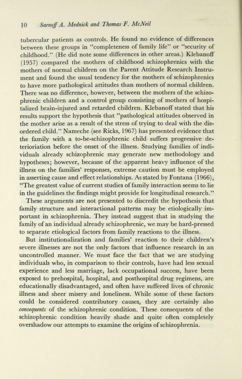 10 Sarnqff A. Mednick and Thomas F. McNeil tubercular patients as controls. He found no evidence of differences between these groups in completeness of family life or security of childhood. (He did note some differences in other areas.) Klebanoff (1957) compared the mothers of childhood schizophrenics with the mothers of normal children on the Parent Attitude Research Instru¬ ment and found the usual tendency for the mothers of schizophrenics to have more pathological attitudes than mothers of normal children. There was no difference, however, between the mothers of the schizo¬ phrenic children and a control group consisting of mothers of hospi¬ talized brain-injured and retarded children. Klebanoff stated that his results support the hypothesis that pathological attitudes observed in the mother arise as a result of the stress of trying to deal with the dis¬ ordered child. Nameche (see Ricks, 1967) has presented evidence that the family with a to-be-schizophrenic child suffers progressive de- terioriation before the onset of the illness. Studying families of indi¬ viduals already schizophrenic may generate new methodology and hypotheses; however, because of the apparent heavy influence of the illness on the families' responses, extreme caution must be employed in asserting cause and effect relationships. As stated by Fontana (1966), The greatest value of current studies of family interaction seems to lie in the guidelines the findings might provide for longitudinal research. These arguments are not presented to discredit the hypothesis that family structure and interactional patterns may be etiologically im¬ portant in schizophrenia. They instead suggest that in studying the family of an individual already schizophrenic, we may be hard-pressed to separate etiological factors from family reactions to the illness. But institutionalization and families' reaction to their children's severe illnesses are not the only factors that influence research in an uncontrolled manner. We must face the fact that we are studying individuals who, in comparison to their controls, have had less sexual experience and less marriage, lack occupational success, have been exposed to prehospital, hospital, and posthospital drug regimens, are educationally disadvantaged, and often have suffered lives of chronic illness and sheer misery and loneliness. While some of these factors could be considered contributory causes, they are certainly also consequents of the schizophrenic condition. These consequents of the schizophrenic condition heavily shade and quite often completely overshadow our attempts to examine the origins of schizophrenia.