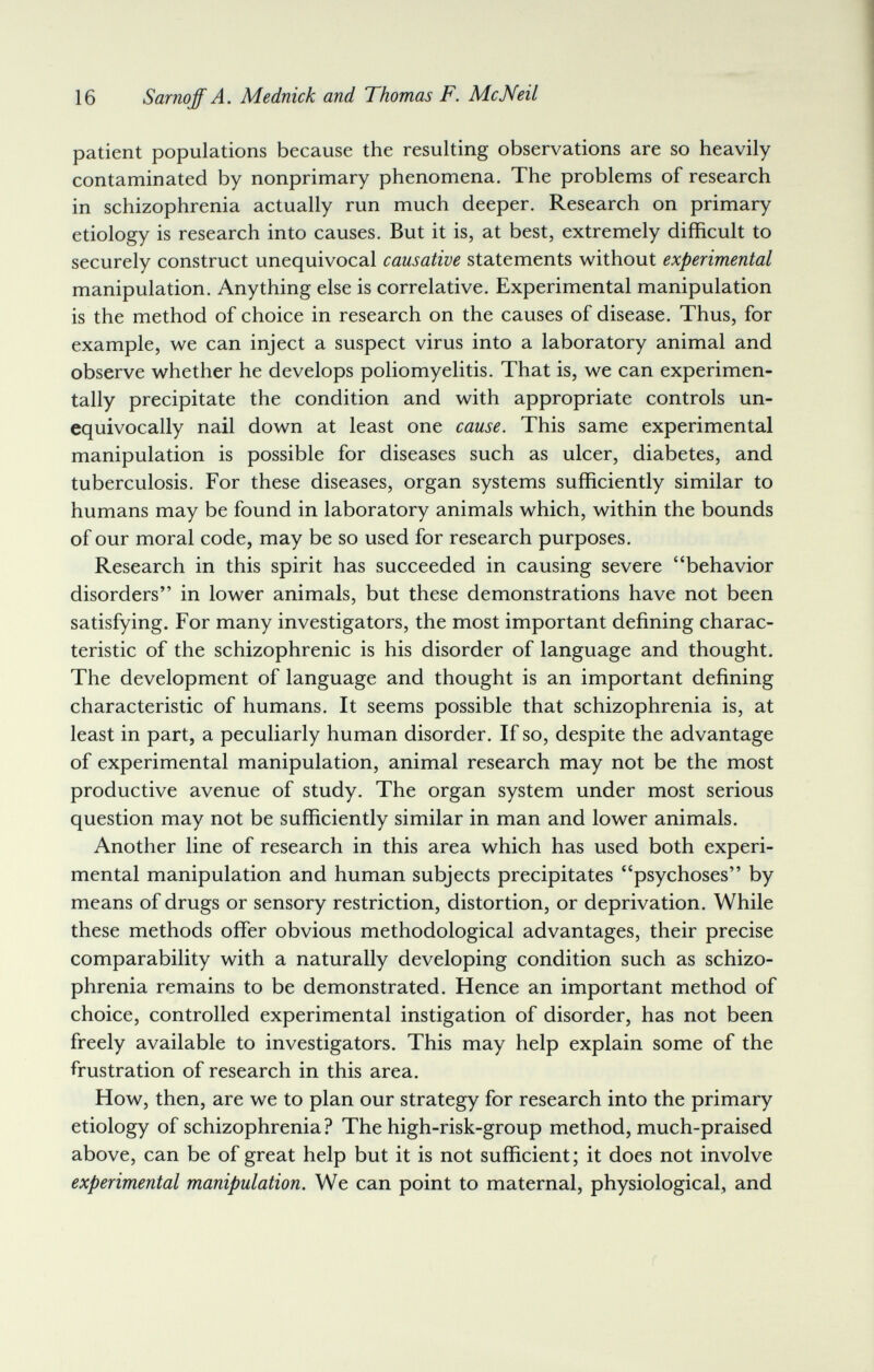 16 Sarnoff A. Mednick and Thomas F. McNeil patient populations because the resulting observations are so heavily contaminated by nonprimary phenomena. The problems of research in schizophrenia actually run much deeper. Research on primary etiology is research into causes. But it is, at best, extremely difficult to securely construct unequivocal causative statements without experimental manipulation. Anything else is correlative. Experimental manipulation is the method of choice in research on the causes of disease. Thus, for example, we can inject a suspect virus into a laboratory animal and observe whether he develops poliomyelitis. That is, we can experimen¬ tally precipitate the condition and with appropriate controls un¬ equivocally nail down at least one cause. This same experimental manipulation is possible for diseases such as ulcer, diabetes, and tuberculosis. For these diseases, organ systems sufficiently similar to humans may be found in laboratory animals which, within the bounds of our moral code, may be so used for research purposes. Research in this spirit has succeeded in causing severe behavior disorders in lower animals, but these demonstrations have not been satisfying. For many investigators, the most important defining charac¬ teristic of the schizophrenic is his disorder of language and thought. The development of language and thought is an important defining characteristic of humans. It seems possible that schizophrenia is, at least in part, a peculiarly human disorder. If so, despite the advantage of experimental manipulation, animal research may not be the most productive avenue of study. The organ system under most serious question may not be sufficiently similar in man and lower animals. Another line of research in this area which has used both experi¬ mental manipulation and human subjects precipitates psychoses by means of drugs or sensory restriction, distortion, or deprivation. While these methods offer obvious methodological advantages, their precise comparability with a naturally developing condition such as schizo¬ phrenia remains to be demonstrated. Hence an important method of choice, controlled experimental instigation of disorder, has not been freely available to investigators. This may help explain some of the frustration of research in this area. How, then, are we to plan our strategy for research into the primary etiology of schizophrenia? The high-risk-group method, much-praised above, can be of great help but it is not sufficient; it does not involve experimental manipulation. We can point to maternal, physiological, and