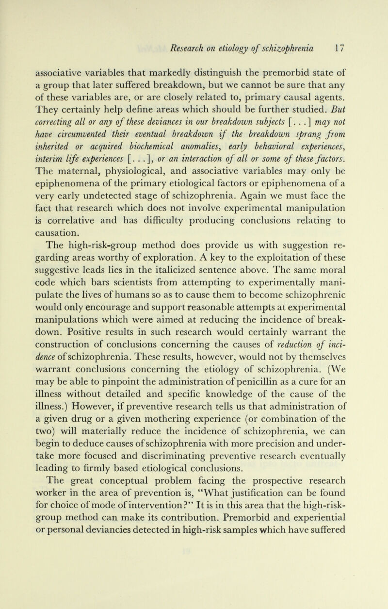 Research on etiology of schizophrenia 17 associative variables that markedly distinguish the premorbid state of a group that later suffered breakdown, but we cannot be sure that any of these variables are, or are closely related to, primary causal agents. They certainly help define areas which should be further studied. But correcting all or any of these deviances in our breakdown subjects [. . . ] may not have circumvented their eventual breakdown if the breakdown sprang from inherited or acquired biochemical anomalies, early behavioral experiences, interim life experiences [...], or ля interaction of all or some of these factors. The maternal, physiological, and associative variables may only be epiphenomena of the primary etiological factors or epiphenomena of a very early undetected stage of schizophrenia. Again we must face the fact that research which does not involve experimental manipulation is correlative and has difficulty producing conclusions relating to causation. The high-risk-group method does provide us with suggestion re¬ garding areas worthy of exploration. A key to the exploitation of these suggestive leads lies in the italicized sentence above. The same moral code which bars scientists from attempting to experimentally mani¬ pulate the lives of humans so as to cause them to become schizophrenic would only encourage and support reasonable attempts at experimental manipulations which were aimed at reducing the incidence of break¬ down. Positive results in such research would certainly warrant the construction of conclusions concerning the causes of reduction of inci¬ dence of schizophrenia. These results, however, would not by themselves warrant conclusions concerning the etiology of schizophrenia. (We may be able to pinpoint the administration of penicillin as a cure for an illness without detailed and specific knowledge of the cause of the illness.) However, if preventive research tells us that administration of a given drug or a given mothering experience (or combination of the two) will materially reduce the incidence of schizophrenia, we can begin to deduce causes of schizophrenia with more precision and under¬ take more focused and discriminating preventive research eventually leading to firmly based etiological conclusions. The great conceptual problem facing the prospective research worker in the area of prevention is, What justification can be found for choice of mode of intervention? It is in this area that the high-risk- group method can make its contribution. Premorbid and experiential or personal deviancies detected in high-risk samples which have suffered