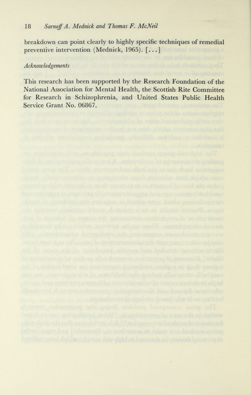 18 Sarnoff A. Mednick and Thomas F. McNeil breakdown can point clearly to highly specific techniques of remedial preventive intervention (Mednick, 1965). [...] Acknowledgements This research has been supported by the Research Foundation of the National Association for Mental Health, the Scottish Rite Committee for Research in Schizophrenia, and United States Public Health Service Grant No. 06867.