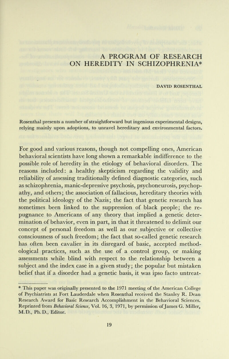 h'> ?£í ЛГ' io A PROGRAM OF RESEARCH ON HEREDITY IN SCHIZOPHRENIA* DAVID ROSENTHAL > Rosenthal presents a number of straightforward but ingenious experimental designs, relying mainly upon adoptions, to unravel hereditary and environmental factors. For good and various reasons, though not compelling ones, American behavioral scientists have long shown a remarkable indifference to the possible role of heredity in the etiology of behavioral disorders. The reasons included: a healthy skepticism regarding the validity and reliability of assessing traditionally defined diagnostic categories, such as schizophrenia, manic-depressive psychosis, psychoneurosis, psychop¬ athy, and others; the association of fallacious, hereditary theories with the political ideology of the Nazis; the fact that genetic research has sometimes been linked to the suppression of black people; the re¬ pugnance to Americans of any theory that implied a genetic deter¬ mination of behavior, even in part, in that it threatened to delimit our concept of personal freedom as well as our subjective or collective consciousness of such freedom; the fact that so-called genetic research has often been cavalier in its disregard of basic, accepted method¬ ological practices, such as the use of a control group, or making assessments while blind with respect to the relationship between a subject and the index case in a given study; the popular but mistaken belief that if a disorder had a genetic basis, it was ipso facto untreat- * This paper was originally presented to the 1971 meeting of the American College of Psychiatrists at Fort Lauderdale when Rosenthal received the Stanley R. Dean Research Award for Basic Research Accomplishment in the Behavioral Sciences. Reprinted from Behavioral Science, Vol. 16, 3, 1971, by permission of Tames G. Miller, M.D., Ph.D., Editor. 19