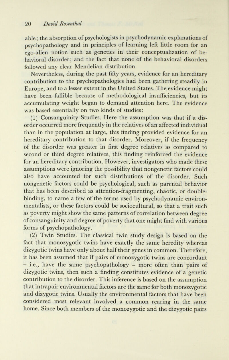 20 David Rosenthal able; the absorption of psychologists in psychodynamic explanations of psychopathology and in principles of learning left little room for an ego-alien notion such as genetics in their conceptualization of be¬ havioral disorder; and the fact that none of the behavioral disorders followed any clear Mendelian distribution. Nevertheless, during the past fifty years, evidence for an hereditary contribution to the psychopathologies had been gathering steadily in Europe, and to a lesser extent in the United States. The evidence might have been fallible because of methodological insufficiencies, but its accumulating weight began to demand attention here. The evidence was based essentially on two kinds of studies : (1) Consanguinity Studies. Here the assumption was that if a dis¬ order occurred more frequently in the relatives of an affected individual than in the population at large, this finding provided evidence for an hereditary contribution to that disorder. Moreover, if the frequency of the disorder was greater in first degree relatives as compared to second or third degree relatives, this finding reinforced the evidence for an hereditary contribution. However, investigators who made these assumptions were ignoring the possibility that nongenetic factors could also have accounted for such distributions of the disorder. Such nongenetic factors could be psychological, such as parental behavior that has been described as attention-fragmenting, chaotic, or double- binding, to name a few of the terms used by psychodynamic environ¬ mentalists, or these factors could be sociocultural, so that a trait such as poverty might show the same patterns of correlation between degree of consanguinity and degree of poverty that one might find with various forms of psychopathology. (2) Twin Studies. The classical twin study design is based on the fact that monozygotic twins have exactly the same heredity whereas dizygotic twins have only about half their genes in common. Therefore, it has been assumed that if pairs of monozygotic twins are concordant - i.e., have the same psychopathology - more often than pairs of dizygotic twins, then such a finding constitutes evidence of a genetic contribution to the disorder. This inference is based on the assumption that intrapair environmental factors are the same for both monozygotic and dizygotic twins. Usually the environmental factors that have been considered most relevant involved a common rearing in the same home. Since both members of the monozygotic and the dizygotic pairs